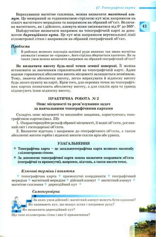 §7. Топографічні карти
Вирахувавши магнітне схилення, можна визначити магнітний ази­
мут. Це виміряний за годинниковою стрілкою кут між напрямком на
північ магнітного меридіана та напрямком на обраний об’єкт. Величи­
на магнітного, як і дійсного, азимута може змінюватися від 0° до 360°.
Найзручніше визначати напрямок на топографічній карті за допо­
могою дирекційного кута. Це кут між напрямком вертикальної лінії
кілометрової сітки і напрямком на обраний географічний об’єкт.
Проблема
□ В районах великих покладів залізної руди виникає так звана магнітна
аномалія і компас не «працює», його стрілка обертається хаотично. Як за
таких умов можна визначити напрямок на обраний географічний об’єкт?
Як визначити висоту будь-якої точки земної поверхні. Її можна
встановити за значенням горизонталей на топографічній карті. Адже
вздовж горизонталі абсолютна висота місцевості залишається незмінною.
Тому, знаючи абсолютну висоту, легко вирахувати й відносну висоту
будь-якого пункту на карті. Крім того, для окремих точок на топографіч­
них картах позначають абсолютну висоту, а для схилів ярів та урвищ
підписують їхню відносну висоту.
ПРАКТИЧНА РОБОТА № 2
Опис місцевості та розв’язування задач
за навчальними топографічними картами
Складіть опис місцевості та виконайте завдання, користуючись топо­
графічною картою (мал. 23):
1. Охарактеризуйте рельєф обраної місцевості, її водні об’єкти, рослин­
ний світ і господарські об’єкти.
2. Визначте відстань і напрямок до географічного об’єкта, а також
абсолютні висоти горбів і відносні висоти схилів ярів або урвищ.
УЗАГАЛЬНЕННЯ
4 Топографічна карта - це загальногеографічна карта великого масштабу
з кілометровою сіткою.
4 За допомогою топографічної карти можна визначити координати об’єкта
(географічні та прямокутні), напрямок, відстань, а також висоти точок.
Ключові терміни і поняття
г топографічна карта 4* прямокутні координати 4 географічний
меридіан 4 магнітний меридіан г дійсний азимут 4 магнітний азимут 4
магнітне схилення 4 дирекційний кут 4
Самоперевірка
За яких умов дійсний і магнітний азимут можуть бути однакові?
Як називають кут, що вказує шлях і напрямок руху?
Як визначити дирекційний кут?
Що таке кілометрова сітка і яке її призначення?
 