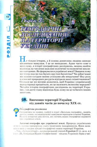 не тільки істори к, а й кож на допитлива людина завж ди
цікавиться минулим. І це не випадково. А дж е часто саме в
минулому, в істор ії географ ічних дослідж ень, мож на знайти
відповідь на численні важ ливі політичні та економ ічні викли­
ки сьогодення. Як формувалися українські землі? Завдяки кому
ми тепер знаємо так багато про їхн і багатства? Чи зобов’язані
ми наш им сусідам своїм и успіхам и або невдачами? Я к у роль
в освоєнні природних ресурсів відіграли наші співвітчизники?
Скільки ще ми мусимо дізнатися, щ об Україна і український
народ справді процвітали, як це належить великому народові?
Читайте історію географічних дослідж ень на тери торії У кра­
їни, і ви дасте гідну відповідь будь-ком у на ці та багато інш их
запитань.
§ 8 . Вивчення території України
від давніх часів до початку X IX ст.
Географічна розминки
Спираючись на знання, здобуті в курсі «Загальна географія», назвіть
давніх учених, які відвідували і описували територію сучасної України.
Назвіть історичні документи, які містять перші географічні відомості
про українські землі.
Античні географи про українські землі. Природа українських
земель здавна привертала увагу іноземних мандрівників. Вони зали­
шили нам у спадок цікаві географічні описи території України.
. Так, «батько історії», давньогрецький учений Геродот (V ст. до н. е.)
(мал. 25, 1) відвідав Крим і Скіфію (нині - південь України). Одна з час-
 
