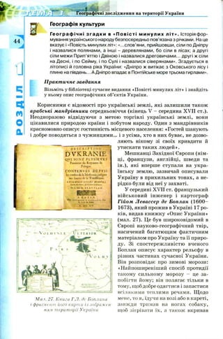 w w еографічні дослідження на території України
Географія культури
44
J
4
м
О
а
Географічні з г а д к и в «Повісті ми н у ли х літ». Історія фор­
мування українського народу безпосередньо пов’язана з річками. На це
вказує і «Повість минулих літ»: «...слов’яни, прийшовши, сіли по Дніпру
і назвалися полянами, а інші - деревлянами, бо сіли в лісах; а другі
сіли межи Прип’яттю і Двіною і назвалися дреговичами... другі ж сіли
на Десні, і по Сейму, і по Сулі і назвалися сіверянами». Згадується в
літописі й головна ріка України: «Дніпро ж витікає з Оковського лісу і
плине на південь... А Дніпро впадає в Понтійське море трьома гирлами».
Практичне завдання
Візьміть у бібліотеці сучасне видання «Повісті минулих літ» і знайдіть
у ньому опис географічних об’єктів України.
Корисними є відомості про українські землі, які залишили також
арабські мандрівники середньовіччя (кінець V - середина XVII ст.).
Неодноразово відвідуючи з метою торгівлі українські землі, вони
цікавилися природою країни і побутом народу. Один з мандрівників
красномовно описує гостинність місцевого населення: «Гостей шанують
і добре поводяться з чужинцями... і з усіма, хто в них буває, не дозво­
ляють нікому зі своїх кривдити й
утискати таких людей».
Мешканці Західної Європи (нім­
ці, французи, англійці, шведи та
ін.), які вперше ступали на укра­
їнську землю, зазвичай описували
Україну в прихильних тонах, а не­
рідко були від неї у захваті.
У середині XVII ст. французький
військовий інж енер і картограф
Гійом Левассер де Боплан (1 6 0 0 -
1673), який прожив в Україні 17 ро­
ків, видав книж ку «Опис України»
(мал. 27). Це був широковідомий в
Європі науково-географічний твір,
насичений багатющим фактичним
матеріалом про Україну та її приро­
ду. Зі спостереж ливістю вченого
Боплан описує характер рельєфу в
різних частинах сучасної України.
Він розповідає про зимові морози:
«Найпоширеніший спосіб протидії
такому сильному морозу - це за­
побігти йому; він полягає тільки в
тому, щоб добре одягтися і запастися
всілякими теплими речами. Щ одо
мене, то я, їдучи на возі або в кареті,
завжди тримав на ногах собаку,
щоб зігрівати їх, а також вкривав
d e s c r i p t i o n
D V K R A N IE
QV1 S O N T P L V S I E V R 5
РггошсстtbКоушшсdc
РоІфЖ.
C O N T f c N V f c S D E P V 1 S
їе»cosstevsfk u KS%SSS
s o t lassoes ds Ь Т я ж й ііг іш с .
іHiЕЛІ?IElEbFSМ&ЕГ&.І
/•риі-зигь, iSJtfmtUGmr*,.
tiefaSsnr&t ИЛЇПА!*.
Мал. 27. Книга Г.Л. де Боплана
і фрагмент його карти із зображен­
ням території України
 