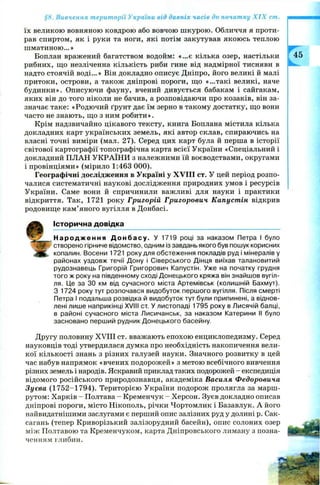 §8. Вивчення території України від давніх часів до початку X IX ст.
їх великою вовняною ковдрою або вовчою ш курою . Обличчя я проти­
рав спиртом, як і руки та ноги, які потім закутував якоюсь теплою
ш матиною...»
Боплан вражений багатством водойм: «...є кілька озер, настільки
рибних, що незліченна кількість риби гине від надмірної тисняви в
надто стоячій воді...» Він докладно описує Дніпро, його великі й малі
притоки, острови, а також дніпрові пороги, що «...такі великі, наче
будинки». Описуючи фауну, вчений дивується бабакам і сайгакам,
яких він до того ніколи не бачив, а розповідаючи про козаків, він за­
значає таке: «Родючий ґрунт дає їм зерно в такому достатку, що вони
часто не знають, що з ним робити».
Крім надзвичайно цікавого тексту, книга Боплана містила кілька
докладних карт українських земель, які автор склав, спираючись на
власні точні виміри (мал. 27). Серед цих карт була й перша в історії
світової картографії топографічна карта всієї України «Спеціальний і
докладний ПЛАН УКРАЇНИ з належними їй воєводствами, округами
і провінціями» (мірило 1:463 000).
Географічні дослідження в Україні у XVIII ст. У цей період розпо­
чалися систематичні наукові дослідження природних умов і ресурсів
України. Саме вони й спричинили важливі для науки і практики
відкриття. Так, 1721 року Григорій Григорович Капустін, відкрив
родовище кам’яного вугілля в Донбасі.
Історична довідка
Н а р о д ж е н н я Д о н б а с у . У 1719 році за наказом Петра І було
створено гірниче відомство, одним із завдань якого був пошук корисних
копалин. Восени 1721 року для обстеження покладів руд і мінералів у
районах уздовж течії Дону і Сіверського Дінця виїхав талановитий
рудознавець Григорій Григорович Капустін. Уже на початку грудня
того ж року на південному сході Донецького кряжа він знайшов вугіл­
ля. Це за ЗО км від сучасного міста Артемівськ (колишній Бахмут).
З 1724 року тут розпочався видобуток першого вугілля. Після смерті
Петра І подальша розвідка й видобуток тут були припинені, а віднов­
лені лише наприкінці XVIII ст. У листопаді 1795 року в Лисячій балці,
в районі сучасного міста Лисичанськ, за наказом Катерини II було
засновано перший рудник Донецького басейну.
Другу половину XVIII ст. вважають епохою енциклопедизму. Серед
науковців тоді утвердилася думка про необхідність накопичення вели­
кої кількості знань з різних галузей науки. Значного розвитку в цей
час набув напрямок «вчених подорож ей» з метою всебічного вивчення
різних земель і народів. Яскравий приклад таких подорожей - експедиція
відомого російського природознавця, академіка Василя Федоровича
Зуєва (1752-1794). Територією України подорож пролягла за марш­
рутом: Харків - Полтава - Кременчук - Херсон. Зуєв докладно описав
дніпрові пороги, місто Нікополь, річки Чортомлик і Базавлук. А його
найвидатнішими заслугами є перший опис залізних руд у долині р. Сак-
сагань (тепер Криворізький залізорудний басейн), опис солоних озер
між Полтавою та Кременчуком, карта Д ніпровського лиману з позна­
ченням глибин.
 