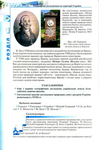 Географічні дослідження на території України
УЗАГАЛЬНЕННЯ
4 Одні з перших географічних досліджень українських земель були
здійснені давніми греками.
4 Систематичні наукові дослідження природних умов і ресурсів України
розпочалися у XVIII ст.
На пам’ятнику латинською
мовою викарбувано: «Петро
Симон Паллас, берлінський
рицар, академік санкт-петер-
бурзький, що в невідомих
землях заради природи сущої
здійснив багато досліджень,
спочив зрештою тут.
Народився 22 вересня 1741
року. Помер 8 вересня 1811
року».
М ал. 28. Портрет
П.С. Палласа і пам'ятник
на його могилі в Берліні
В. Зуєв 1782 року очолив невелику академічну експедицію до Криму,
її наслідком стала книжка, що вийшла друком 1782 року і була першою
опублікованою працею про природу Кримського півострова.
У 1793 році природу Криму докладно вивчав відомий російський
учений-енциклопедист, академік Петро Симон Паллас (мал. 28).
Він досліджував півострів від західного узбережжя до Керчі включно,
проникаючи в його найнеприступніші місця. Паллас піднімався в гори,
зокрема на Чатирдаг, вивчав геологічну будову Кримських гір та
їхній вплив на клімат окремих частин півострова, збирав відомості
про різні природні явища і об’єкти - землетруси, обвали, зсуви тощ о.
Учений дав всебічну характеристику Криму і склав один з перших
наукових описів півострова.
Видатні постаті
4 1'еродот 4 Гіппократ 4 Страбон 4 Пліній Старший 4 Г.JI. де Боп­
лан 4 Г. Капустін 4 В. Зуєв 4 П. Паллас 4
Самоперевірка
Назвіть у хронологічній послідовності прізвища тих, хто в різні
часи досліджував територію України: Геродот, П. Паллас,
• Пліній Старший, Гіппократ, В. Зуєв, Страбон. Які їхні заслуги?
Знайдіть і покажіть на карті давні та сучасні країни, представники
яких у різні часи досліджували територію України.
ІЧим відомий Г.Л. де Боплан?
Хто з учених стародавнього світу склав одні з перших карт українських земель?
 