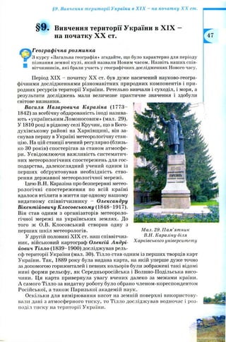 §9. Вивчення території України в X IX - на початку X X ст.
§9. Вивчення території України в X IX —
на початку X X ст.
Географічна розминка
З курсу «Загальна географія» згадайте, що було характерно для періоду
ш пізнання земної кулі, який назвали Новим часом. Назвіть наших спів-
вітчизників, які брали участь у географічних дослідженнях Нового часу.
Період XIX - початку X X ст. був дуже насичений науково-геогра­
фічними дослідженнями різноманітних природних компонентів і при­
родних ресурсів території України. Ретельно вивчали і суходіл, і моря, а
результати досліджень мали величезне практичне значення і здобули
світове визнання.
Василя Назаровича Каразіна (1 7 7 3 -
1842) за всебічну обдарованість іноді назива­
ють «українським Ломоносовим» (мал. 29).
У 1810 році в рідному селі Кручик, що в Бого-
духівському районі на Харківщині, він за­
снував першу в Україні метеорологічну стан­
цію. На цій станції вчений регулярно (близь­
ко ЗО років) спостерігав за станом атмосфе­
ри. Усвідомлюючи важливість систематич­
них метеорологічних спостережень для гос­
подарства, далекоглядний учений одним із
перших обґрунтовував необхідність ство­
рення державної метеорологічної мережі.
Ідею В.Н. Каразіна про безперервні метео­
рологічні спостереж ення по всій країні
вдалося втілити в життя ще одному нашому
видатному співвітчизнику - Олександру
Вікентійовичу Клосовському (1848-1917).
Він став одним з організаторів метеороло­
гічної мережі на українських землях. До
того ж О.В. Клосовський створив одну з
перших шкіл метеорологів.
У другій половині X IX ст. наш співвітчиз­
ник, військовий картограф Олексій Андрі­
йович Тілло (1839-1900) досліджував рель­
єф території України (мал. ЗО). Тілло став одним із перших творців карт
України. Так, 1889 року була видана карта, на якій уперше дуже точно
за допомогою горизонталей і певних кольорів були зображені такі відомі
нині форми рельєфу, як Середньоросійська і Волино-Подільська висо­
чини. Ця карта привернула увагу вчених далеко за межами країни.
А самого Тілло за видатну роботу було обрано членом-кореспондентом
Російської, а також Паризької академій наук.
Оскільки для вимірювання висот на земній поверхні використову­
вали дані з атмосферного тиску, то Тілло досліджував водночас і роз­
поділ тиску на території України.
М ал. 29. П ам ’ятник
В.Н. Каразіну біля
Харківського університету
 
