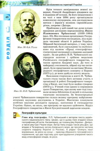 « м Географічні дослідження на території України
48.
]
Ч
М
0
1
М ал. ЗО. ОЛ. Тілло
Крім точного вимірювання земної по­
верхні, Олексій Андрійович цікавився ще
й водними об’єктами. За його ініціативою і
на чолі з ним 1894 року організували
комплексну експедицію, яка досліджувала
витоки і верхів’я великих європейських
річок, зокрема і Дніпра.
Приблизно у цей самий час дуже плідно
працював дослідник-народознавець Павло
Платонович Чубинський (1 8 3 9 -1 8 8 4 )
(мал. 31). Він очолював організовану Геогра­
фічним товариством експедицію, яка відві­
дала численні області й райони України.
Зібраний багатющий матеріал, у тому числі
краєзнавчий, було узагальнено та опубліко­
вано під назвою «П раці етнограф ічно-
статистичної експедиції в південно-західний
к р а й ». За цю роботу П.П. Чубинського на­
городили золотою і срібною медалями
Російського географічного товариства, а
також премією Академії наук. До того ж
найкращі з експонатів, зібрані під час експе­
диції, були представлені на виставці Міжна­
родного географічного конгресу в Парижі
(1875 p.), де вони здобули золоту медаль.
Важливою сторінкою в житті П. Чубин­
ського стала також його активна участь в
організації й роботі Географічного товари­
ства в Києві, яке тоді було щойно створено
(1873 p.). Учений став одним із керівників
цього Товариства, при якому вже тоді існу­
вали велика бібліотека й музей із кількома
тисячами експонатів. За безпосередньої
участі Чубинського товариство склало велику програму найрізнома­
нітніш их наукових дослідж ень в У країні. Ф актично планували
всебічно науково дослідити природу, населення й господарство
України. Однак, на жаль, цю програму не вдалося здійснити. Відділ
Географічного товариства в Києві був розігнаний царською владою.
Географія культури
Гімн від г е о г р а ф а . П.П. Чубинський є автором тексту україн­
ського національного гімну. Цікаво, що в цьому гімні згадано кілька
географічних об’єктів. Насамперед, це головну ріку України - Дніпро,
а також ріку Сан і Чорне море. Автор гімну згадує також ріку Дон, що
впадає в Таганрозьку затоку Азовського моря, де пролягла частина
східного кордону України (з Росією). А рядки «Згинуть наші
воріженьки, як роса на сонці» - приклад образного географічного
порівняння, що дає підставу для пригадування утворення такого
виду атмосферних опадів, як роси.
М ал. 31. П .П . Чубинський
 
