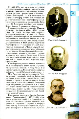 §9. Вивчення території України в X IX - на початку X X ст.
У 1888-1894 pp. засновник наукового
ґрунтознавства Василь Васильович Докуча-
єв (1846-1903) вивчав геологічну будову,
ґрунти, рельєф і рослинність Л ісостепу і
Степу України (мал. 32). Він не лише склав
оригінальну карту ґрунтів цих регіонів, а й
дав комплексну фізико-географічну харак­
теристику причорноморських степів. Крім
того, В. Д окучаєв дослідж ував природу
Криму і склав її географічний опис.
У родж енець Одеси, академік Микола
Іванович А н друсов (1 8 6 1 -1 9 2 4 ) у п р о­
довж 30 рок ів досл ідж ував природу
рідного П ричорномор’ я (мал. 33). Й ому,
зокрема, належить перший геологічний опис
К ерченського півострова. Однак М. А н д­
русов захоплювався не лише суходільними
дослідженнями. У 1890 році за підтримки
Географ ічного товариства вчений взяв
участь в експедиції в Чорне море. Її нау­
кові результати виявилися дуже цікавими
і стосувалися фізичної географії океану -
температури, густини, солоності чорно­
м орськи х вод тощ о. Саме тоді й було
відкрито добре відоме нині явищ е - зара­
ж ен ість глибинних вод Ч орн ого моря
сірководнем.
Крім наукової роботи, вчений працював
ще й викладачем: читав лекції в різних
університетах країни, у тому числі й у
рідному Одеському. Певний час він завідував
кафедрою геології Київського університету.
М.І. Андрусов вивчав мешканців Ч ор­
ного моря - молюсків дрейсен. Вони при­
кріплюються до різних предметів, до днищ
кораблів. Проте ці молюски можуть бути й
корисними, оскільки сприяють очищенню
води. Результати дослідження М .І. Андру-
сова виявилися настільки цікавими і важ ­
ливими для науки, що він був удостоєний
спеціальної Л омоносовської премії Росій­
ської академії наук.
Вінничанин академік Павло Аполло-
нович Тутковський (1 8 5 8 -1 9 3 0 ) ц ік а ­
вився природою в усій її різноманітності
(мал. 34). Він вивчав сліди давнього льо­
довика на території України і висунув
оригінальну гіпотезу походж ення лесу —
дуж е пош иреної в нашій країні гірської
Мал. 32. В.В. Докучаєв
Мал. 33. М.І. Андрусов
Мал. 34. ПА. Тутковський
 