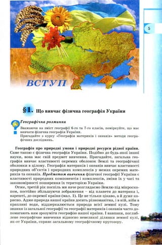 • Що вивчає фізична географія України
Географічна розминка
Зважаючи на зміст географії 6-го та 7-го класів, поміркуйте, що має
Щ вивчати фізична географія України.
Пригадайте з курсу «Географія материків і океанів» методи геогра­
фічних досліджень.
Географія про природні умови і природні ресурси рідної країни.
Саме такою є фізична географія України. Подібно до будь-якої іншої
науки, вона має свій предмет вивчення. Пригадайте, загальна гео­
графія вивчає властивості окремих оболонок Землі та географічної
оболонки в цілому. Географія материків і океанів вивчає властивості
природних об’єктів і природних комплексів у межах окремих мате­
риків та океанів. Предметом вивчення фізичної географії України є
властивості природних компонентів і комплексів, зміни їх у часі та
закономірності поширення їх територією України.
Отже, третій рік поспіль ми наче розглядаємо Землю під м ікроско­
пом, постійно збільшуючи зображення - від планети до материка і,
нарешті, до окремої країни (мал. 1). Це не тільки цікаво, а й дуже ко­
рисно. Адж е природа нашої країни досить різноманітна, і в ній, ніби в
краплині води, віддзеркалюється природа всієї земної кулі. Тому
знання із загальної географії та географії материків і океанів часто до­
помагають нам зрозуміти географію нашої країни. І навпаки, поглиб­
лене географічне вивчення відносно невеликої ділянки земної кулі,
як-от України, сприяє загальному географічному кругозору.
 