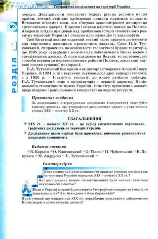 породи. Д ослідж ую чи геологічну будову різних регіонів наш ої
країни, вчений успіш но здійснював пош уки корисних копалин.
Вивчаючи підземні води, він з’ ясував закономірності поширення
артезіанських джерел. Відкрив і описав карстові явищ а на П оліссі.
Академік плідно працював над проблемою історії геологічного роз­
витку території України і створив класифікацію її ландшафтів.
Свої багатющі знання видатний вчений часто прагнув застосувати
для виріш ення важ ливих практичних завдань. Саме П .А . Тут-
ковський, спираючись на особливості геологічної будови території,
ще 1895 року передбачив мож ливість забезпечення Києва водою з
артезіанських джерел. А коли працював на Волині, то запропонував
способи осуш ення перезволож ених районів П олісся, заклавши нау­
кові основи сучасної меліорації.
П .А. Тутковський був одним з ініціаторів створення Академії наук
України. З 1924 р. він керівник науково-дослідної кафедри геології,
а з 1926 р. - Інституту геології, до якого увійш ла кафедра.
П.А. Тутковський один з організаторів і перший директор Націо­
нального геологічного музею України, ініціатор проведення заходів
щодо охорони і раціонального використання водних ресурсів.
Практичне завдання
За додатковими літературними джерелами (Інтернетом) підготуйте
коротку доповідь про географічні дослідження одного з українських
учених XIX - початку X X ст.
УЗАГАЛЬНЕННЯ
4 XIX ст. - початок XX ст. - це період систематичних науково-гео­
графічних досліджень на території України.
4 Дослідження цього періоду були присвячені вивченню різноманітних
природних компонентів.
Видатні постаті
4В . Каразін 4-0. Клосовський 4 0 . Тілло 4П . Чубинський 4В . До-
кучаєв 4-М. Андрусов 4П . Тутковський 4
Самоперевірка
Хто з учених і які саме компоненти природи успішно досліджував
на території України впродовж XIX - початку XX ст.?
Які дослідження наших співвітчизників були визнані світовою
науковою спільнотою?
Коли в Україні вперше було створене Географічне товариство і яка його
подальша доля? Хто був одним з його керівників?
Який учений ще наприкінці XIX ст. передбачив можливість забезпечення
Києва водою з артезіанських джерел?
Географічні дослідження на території України
 