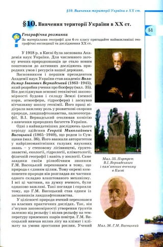 §10. Вивчення території України в X X ст.
§10. Вивчення території України в X X ст.
^ Географічна розминка
За матеріалами географії для 6-го класу пригадайте найважливіші гео-
графічні експедиції та дослідження XX ст.
■
У 1918 р. в Києві була заснована А ка­
демія наук України. Для численного заго­
ну вчених-природознавців це стало новим
пош товхом до активних досліджень при­
родних умов і ресурсів нашої держави.
Засновником і перш им президентом
Академії наук України став академік Воло­
димир Іванович Вернадський (1863-1945),
який розробив учення про біосферу (мал. 35).
Він досліджував основні геохімічні законо­
мірності будови і складу Землі (земної
кори, атмосфери, гідросфери) і заснував
вітчизняну ш колу геохімії. Його праці ві­
діграли важливу роль у розвиткові охорони
природи, ландшафтознавства, палеогеогра­
фії. В.І. Вернадський очолював ком ісію
з вивчення природних багатств України.
Одні з найвидатніших досліджень цього
періоду здійснив Георгій Миколайович
Висоцький (1865-1940), що родом із Сум­
щини (мал. 36). Його вважали авторитетом
у найрізноманітніших галузях наукових
знань - у степовому лісівництві, ґрун то­
знавстві, екології, гідрології, кліматології,
фізичній географії і навіть у зоології. Саме
завдяки своїм різнобічним знанням
Г.М. Висоцький переконався в тому, що
природа є єдиним цілим. Тому окремі ком ­
поненти природи він розглядав як частини
одного складно влаштованого механізму.
І всі ці частини, на думку вченого, були
однаково важливі. Такі погляди і сприяли
тому, що Г.М. Висоцький став одним із
засновників ландшафтознавства.
У цілісності природи вчений переконався
на власних практичних дослідах. Так, він
з’ясував закономірності утворення ґрунтів
залежно від рельєфу і вплив рельєфу на тем­
пературу приземних шарів повітря. Г.М. Ви­
соцький вивчав вплив лісу на клімат і клі­
мату на умови зростання рослин. Учений
М ал. 35. Портрет
В.І. Вернадського
і пам’ятник вченому
в Києві
М ал. 36. Г.М. Висоцький
 
