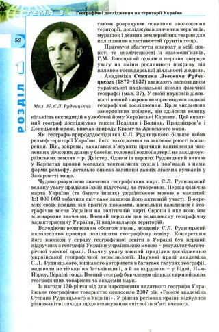 шшяттяшща
Географічні дослідження на території України
52
1]
Ч
М
О
а
Мал. 37. C.JI. Рудницький
також розрахував показник зволоження
території, досліджував значення черв’яків,
мурашок і деяких землерийних тварин для
поліпшення властивостей ґрунтів тощо.
Прагнучи збагнути природу в усій пов­
ноті та незліченності її взаєм озв’ язків,
Г.М. Висоцький одним з перших звернув
увагу на зміни рослинного покриву під
впливом господарської діяльності людини.
Академіка Степана Львовича Рудни-
цького (1877-1937) вважають засновником
української національної школи фізичної
географії (мал. 37). У своїй науковій діяль­
ності вчений широко використовував польові
географічні дослідження. Крім численних
закордонних поїздок, він здійснив велику
кількість експедицій в улюблені йому Українські Карпати. Цей видат­
ний географ досліджував також Поділля і Волинь, Придніпров’ я і
Донецький кряж , вивчав природу Криму та Азовського моря.
Як географа-природодослідника C.JI. Рудницького більше вабив
рельєф території України, його походження та закономірності пош и­
рення. Він, зокрема, намагався з’ясувати причини виникнення чис­
ленних річкових долин у басейні головної водної артерії на західноук­
раїнських землях - р. Дністер. Одним із перших Рудницький вивчав
у Карпатах прояви молодих тектонічних рухів і пов’язані з ними
форми рельєфу, детально описав залишки давніх згаслих вулканів у
Закарпатті тощо.
Чудово розуміючи значення географічних карт, С.Л. Рудницький
велику увагу приділяв їхній підготовці та створенню. Перша фізична
карта України (та багато інш их) українською мовою в масштабі
1:1 000 000 побачила світ саме завдяки його активній участі. В окре­
мих своїх працях він прагнув показати, наскільки важливим є гео­
графічне місце України на політичній карті Європи і яке воно має
міжнародне значення. Вчений першим дав комплексну географічну
характеристику України, її національних територій.
Володіючи величезним обсягом знань, академік С.Л. Рудницький
наполегливо прагнув поліпш ити географічну освіту. Конкретним
його внеском у справу географічної освіти в Україні був перший
підручник з географії України українською мовою —результат багато­
річної тяж кої праці. Значну увагу вчений приділяв дослідж енню
української географічної термінології. Н аукові праці академіка
С.Л. Рудницького, визнаного авторитета в багатьох галузях географії,
видавали не тільки на батьківщ ині, а й за кордоном - у Відні, Нью-
Йорку, Берліні тощо. Вчений-географ був членом кількох європейських
географічних товариств та академій наук.
Із нагоди 130-річчя від дня народження видатного географа Укра­
їнське географічне товариство оголосило 2007 рік «Роком академіка
Степана Рудницького в У країні». У різних регіонах країни відбулися
різноманітні заходи щодо вшанування світлої пам’яті вченого.
 
