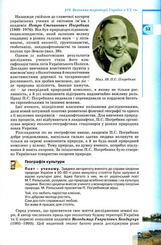 §10. Вивчення території України в X X ст.
М ал. 38. П.С. Погребняк
Назавжди увійш ов до славетної когорти
українських учених зі світовим ім ’ям і
академік Петро Степанович Погребняк
(1900-1976). Він був природодослідником-
енциклопедистом, який залишив велику
спадщину в різних галузях наук - у лісів­
ництві, лісовій екології, ґрунтознавстві,
геоботаніці, ландшафтознавстві та інших
науках про Землю (мал. 38).
Одним із найвагоміш их результатів
дослідж ень ученого стала його кла­
сифікація типів лісів Українського Полісся.
Докладно вивчивши властивості ґрунтів у
взаємозв’язку з біологічними й екологічними
властивостями деревної та чагарникової
рослинності, він зробив висновок, що ліс -
це природна цілісність. Інакше кажучи,
ліс - це своєрідний природний комплекс, в якому не тільки рос­
линність, а й усі компоненти відіграють надзвичайно важливу роль.
Праці П.С. Погребняка видавали і перевидавали за кордоном багать­
ма європейськими та іншими мовами.
Ідеї вченого, підкріплені власними польовими дослідженнями,
дали новий потужний поштовх розвиткові фізичної географії та одного
з її наукових напрямків - ландшафтознавства. Для вивчення природ­
них процесів, які відбуваються в ландшафтах, П.С. Погребняк органі­
зував мережу еколого-географічних стаціонарів у різних природних
зонах України.
Розглядаючи ліс як географічне явище, академік П.С. Погребняк
добре усвідомлював, наскільки сильно здатна людина вплинути не
тільки на окремі компоненти природи, а й на будь-який природний
комплекс у цілому. Тому природа, на думку вченого, потребує піклу­
вання й навіть охорони. За ініціативою П.С. Погребняка було створе­
но Українське товариство охорони природи.
Географія культури
По ет - у ч е но м у . Завдяки авторитету вченого до справи охорони
природи України в 50-60-ті роки минулого століття були залучені й
відомі культурні діячі. Адже багато з них, як-от український поет
М.Т. Рильський, розуміли, що природа всебічно впливає і на культуру
людини. Високо цінуючи внесок ученого у всенародну справу охорони
природи, М. Рильський присвятив П. Погребнякові вірш:
Той, хто любить паростки кленові,
Хто діброви молоді ростить,
Сам достоїн справжньої любові,
Бо живе й працює для століть.
Серед учених, що присвятили своє ж иття дослідженню земної ко­
ри, й автор численних праць про геологічну будову території України
та її корисні копалини академік Володимир Гаврилович Бондарчук
(1905-1993). Цей видатний геолог багато років досліджував різні
 