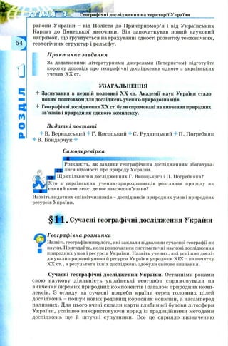 •fSMJry Географічні дослідження на території України
54л
а
ч
m
О
BL
райони України - від Полісся до Причорномор’я і від Українських
Карпат до Донецької височини. Він започаткував новий науковий
напрямок, що ґрунтується на врахуванні єдності розвитку тектонічних,
геологічних структур і рельєфу.
Практичне завдання
За додатковими літературними джерелами (Інтернетом) підготуйте
коротку доповідь про географічні дослідження одного з українських
учених X X ст.
УЗАГАЛЬНЕННЯ
4 Заснування в першій половині XX ст. Академії наук України стало
новим поштовхом для досліджень учених-природознавців.
4 Географічні дослідження XX ст. були спрямовані на вивчення природних
зв’язків і природи як єдиного комплексу.
Видатні постаті
4 В. Вернадський 4г. Висоцький 4С. Рудницький 4п. Погребняк
4 В. Бондарчук 4
Самоперевірка
шшяшшшяшшшшшшттт
Розкажіть, як завдяки географічним дослідженням збагачува-
J
g j лися відомості про природу України.
Що спільного в дослідженнях Г. Висодького і П. Погребняка?
Хто з українських учених-природознавців розглядав природу як
єдиний комплекс, де все взаємопов’язано?
Назвіть видатних співвітчизників - дослідників природних умов і природних
ресурсів України.
§ Ж •Сучасні географічні дослідження України
Географічна розминка
Назвіть географів минулого, які заклали підвалини сучасної географії як
науки. Пригадайте, коли розпочалися систематичні наукові дослідження
природних умов і ресурсів України. Назвіть учених, які успішно дослі­
джували природні умови й ресурси України упродовж XIX - на початку
X X ст., а результати їхніх досліджень здобули світове визнання.
Сучасні географічні дослідження України. Останніми роками
свою наукову діяльність українські географи спрямовували на
вивчення окремих природних компонентів і загалом природних комп­
лексів. З огляду на сучасні потреби країни серед головних цілей
досліджень - пош ук нових родовищ корисних копалин, а насамперед
паливних. Для цього вчені склали карти глибинної будови літосфери
України, успіш но використовуючи поряд із традиційними методами
досліджень ще й штучні супутники. Все це сприяло визначенню
 
