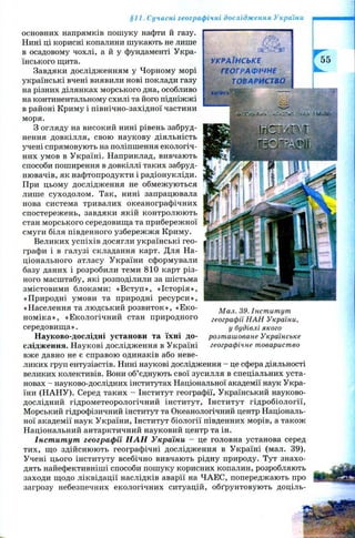 §11. Сучасні географічні дослідження України
основних напрямків пошуку нафти й газу.
Нині ці корисні копалини шукають не лише
в осадовому чохлі, а й у фундаменті Укра­
їнського щита.
Завдяки дослідженням у Чорному морі
українські вчені виявили нові поклади газу
на різних ділянках морського дна, особливо
на континентальному схилі та його підніжжі
в районі Криму і північно-західної частини
моря.
З огляду на високий нині рівень забруд­
нення довкілля, свою наукову діяльність
учені спрямовують на поліпшення екологіч­
них умов в Україні. Наприклад, вивчають
способи поширення в довкіллі таких забруд­
нювачів, як нафтопродукти і радіонукліди.
При цьому дослідження не обмеж уються
лише суходолом. Так, нині запрацювала
нова система тривалих океанографічних
спостережень, завдяки якій контролюють
стан морського середовища та прибережної
смуги біля південного узбережжя Криму.
Великих успіхів досягли українські гео­
графи і в галузі складання карт. Для На­
ціонального атласу України сформували
базу даних і розробили теми 810 карт різ­
ного масштабу, які розподілили за шістьма
змістовими блоками: «В ступ», «Історія»,
«Природні умови та природні ресурси»,
«Населення та людський розвиток», «Е ко­
ном іка», «Екологічний стан природного
середовищ а».
Науково-дослідні установи та їхні до­
слідження. Наукові дослідження в Україні
вже давно не є справою одинаків або неве­
ликих груп ентузіастів. Нині наукові дослідження - це сфера діяльності
великих колективів. Вони об’єднують свої зусилля в спеціальних уста­
новах - науково-дослідних інститутах Національної академії наук Укра­
їни (Н АН У). Серед таких - Інститут географії, Український науково-
дослідний гідрометеорологічний інститут, Інститут гідробіології,
Морський гідрофізичний інститут та Океанологічний центр Національ­
ної академії наук України, Інститут біології південних морів, а також
Національний антарктичний науковий центр та ін.
Інститут географії Н Л Н України - це головна установа серед
тих, що здійснюють географічні дослідження в Україні (мал. 39).
Учені цього інституту всебічно вивчають рідну природу. Тут знахо­
дять найефективніші способи пошуку корисних копалин, розробляють
заходи щодо ліквідації наслідків аварії на ЧАЕС, попереджають про
загрозу небезпечних екологічних ситуацій, обґрунтовують доціль­
М ал. 39. Інст ит ут
географії Н А Н України,
у будівлі якого
розт аш оване Українське
географічне товариство
УКРАЇНСЬКЕ
ГЕОГРАФІЧНЕ
ТОВАРИСТВО
К И І В С Ь '
л-^іч '.klUUili
 