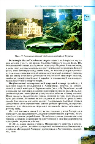 §11. Сучасні географічні дослідження України
М ал. 41. Інст ит ут біології південних морів Н А Н України
Інститут біології південних морів - одна з найстаріших науко­
вих установ у світі, що вивчає біологію Світового океану (мал. 41).
Основними об’єктами дослідження інституту є Чорне та Азовське моря,
в яких учені вивчають поширення життя морських мешканців. Велику
увагу вчені інституту приділяють тому, як мешканці моря пристосо­
вуються до кліматичних змін і впливу господарської діяльності людини.
Це дає змогу постійно відстежувати екологічний стан морських вод,
особливо у прибережній зоні, і виробляти рекомендації для викорис­
тання біологічних ресурсів морів.
Національний антарктичний науковий центр організовує і
здійснює наукові дослідження в Антарктиці, зокрема на антарк­
тичній станції «Академік Вернадський» (мал. 42). Українські вчені
проводять тут регулярні комплексні спостереження за рельєфом, льо­
довим покривом і атмосферою, у тому числі за змінами клімату планети.
Вони надають промисловим суднам прогноз погоди, щоб плавання
було успішним. Вивчають вплив людини на довкілля і розробляють
засоби його захисту від такого впливу. Досліджують біологічні ресурси
Антарктики і нові перспективні райони рибного промислу, піклуючись
водночас про збереження морських мешканців цього унікального
регіону світу.
Фахівці вивчають також і те, як екстремальні умови Антарктики
впливають на працездатність людини та ефективність її роботи. Увагу
приділяють також розробці нових біологічно активних речовин з антарк­
тичних морських мешканців та виготовлення з них фармацевтичних
препаратів і харчових добавок.
З 1994 р. наша країна є членом М іжнародного комітету з антарк­
тичних досліджень. Українські науковці активно співробітничають з
країнами Латинської Америки, насамперед з Аргентиною, Бразилі­
єю , Чилі.
 
