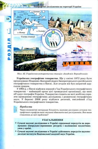 еографічні дослідження на території України
58
о. Галінде.? rV*
о. Гротто ) IJ^)
Т
ГІ|ЙІІор L ,
а>1,а Метс<МЦО13[Д— ґ
Щопш Г*Уа/ 
іонозонда w . Млшігомефгг J
^.іярна ДНЧ-іимлІЛ*н
/Х 'к л а л N -
О О /^рЛкфійнаХ.}ciier&TopijcL Щ^
Повний г“ *™'.і,в ^
2 5 0 м
судинок.
о. Нінтер
Схема станції
М ал. 42. Українська антарктична станція «Академік Вернадський»
Українське географічне товариство. Щ е у квітні 1872 року було
організовано Південно-Західний відділ Імператорського російського
географічного товариства в Києві. Але згодом він був закритий цар­
ським урядом.
У 1964 р. у Києві відбувся перший з’їзд Українського географічного
товариства - найвищий орган цієї громадської організації, що нині
об’єднує географів України. Товариство ставить на меті всебічно спри­
яти проведенню географічних досліджень і розвиткові географічних
наук. У березні 2008 року відбувся десятий, ювілейний з ’їзд
Українського географічного товариства.
Проблема
и Через економічні негаразди більшість науково-дослідних установ гео­
графічного профілю нині змушені обмежити свої дослідження. Яке ваше
ставлення до цієї проблеми?
УЗАГАЛЬНЕННЯ
4- Сучасні наукові дослідження в Україні спрямовані передусім на наро­
щування мінерально-сировинних ресурсів і поліпшення екологічних
умов у країні.
4- Сучасні наукові дослідження в Україні здійснюють передусім науково-
дослідні інститути Національної академії наук України.
 