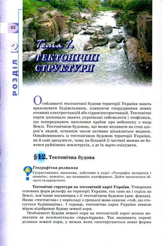 I
I
o «V . . / собливості тектонічн ої будови тери торії У країни мають
враховувати будівельники, планую чи спорудж ення нових
атомних електростанцій або гідроелектростанцій. Тектонічні
карти досконало знаю ть українські сейсм ологи і геоф ізики,
щ о попередж аю ть населення країни про небезпеку з надр
Землі. Тектонічною будовою , щ о м ож е впливати на стан здо­
ров’ я лю дей, останнім часом активно цікавляться медики.
О знайомивш ись із тектонічн ою будовою тери торії У країни,
ви й самі зрозум ієте, чом у на більш ій її частині мож на не бо­
ятися руйнівних зем летрусів, а де їх варто очікувати.
§ 1 2 . Тектонічна будова
Географічна розминка
Скориставшись знаннями, набутими в курсі «Географія материків і
океанів», поясніть, що називають платформою. Дайте визначення об­
ласті складчастості.
Тектонічні структури на тектонічній карті України. Утворення
основних форм рельєфу на території України, так само як і скрізь на
Землі, пов’язане насамперед з її тектонічною будовою (див. форзац).
Назва «тектонічна» у перекладі з грецької мови означає «той, що сто­
сується будівництва». І справді, тектонічна карта України певною
мірою відображає будову земної кори.
Особливості будови земної кори на тектонічній карті можна ви­
значити за тектонічними структурами. Так називають окремі
ділянки земної кори, у меж ах яких спостерігаю ться певні форми
 
