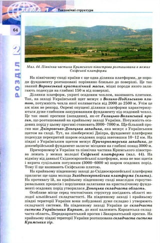 4Ґ'£
S І і ' Л Тектонічні структури
м
О
а
М ал. 44. Північна частина Кримського півострова розт аш ована в меж ах
Скіфської платформи
На північному сході країни є ще одна ділянка платформи, де поро­
ди фундаменту розташовані порівняно близько до поверхні. Це так
званий Воронезький кристалічний масив, міцні породи якого заля­
гають подекуди на глибині 150 м від поверхні.
Ділянки платформ, укриті осадовим чохлом, називають плитами.
Так, на заході Український щит межує з Волино-Подільською пли­
тою, потуж ність чохла якої коливається від 2000 до 2500 м. Утім це
аж ніяк не рекорд. Окремі опущ ені ділянки платформи характеризу­
ються дуже глибоким занурюванням фундаменту під осадовий чохол.
Це так звані прогини (западини), як-от Галицько-Волинський про­
гин, що розташований на крайньому заході України. П отуж ність оса­
дових порід у цьому прогині становить 3000-7000 м. Щ е більший про­
гин має Дніпровсько-Донецька западина, яка межує з Українським
щитом на сході. Тут, на лівобереж ж і Дніпра, фундамент платформи
подекуди перекритий шаром осадових порід завтовш ки 10-12 км. На
півдні з Українським щ итом межує Причорноморська западина, де
докембрійський фундамент залягає місцями на глибині понад 3000 м.
Причорномор’я України та північна частина Кримського півостро­
ва лежать у межах молодої Скіфської платформи (мал. 44). На
відміну від давньої Східноєвропейської платформи, вона не має щитів
і вкрита суцільним потужним (3000-6000 м) шаром осадових порід.
Тому її ще називають Скіфською плитою.
На крайньому південному заході до Східноєвропейської платформи
прилягає ще одна молода Західноєвропейська платформа (плита).
На противагу їй, на крайньому південному сході внаслідок гороутво-
рювальних процесів і порушення залягання на кристалічному фунда­
менті осадових порід утворилася Донецька складчаста область.
Особливе місце серед тектонічних структур посідають області мо­
лодої альпійської складчастості. На південному заході і крайньому
півдні території України вони побудовані дуже складно і утворюють
складчасті системи. На південному заході України це складчаста
система Українських Карпат, до якої належить Карпатська склад­
часта область, Передкарпатський прогин і Закарпатський прогин. На
крайньому півдні території України розташована складчаста система
Кримських гір.
 