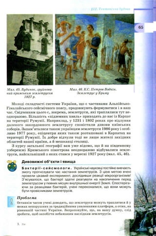 М ал. 45. Будинок, зруйнова­
ний кримським землетрусом
1927 р.
М ал. 46. К.С. Пет ров-Водкін.
Землет рус у Криму
Молоді складчасті системи України, що є частинами Альпійсько-
Гімалайського сейсмічного поясу, продовжують формуватися і в наш
час. Свідченням цього є, зокрема, землетруси, які траплялися тут не­
одноразово. Більшість «підземних хвиль» приходять до нас із Карпат
на території Румунії. Наприклад, у 1231 і 1802 роках про відлуння
далекого закордонного землетрусу сповістили дзвони київських
соборів. Запам’яталися також українцям землетруси 1986 року і особ­
ливо 1977 року, епіцентри яких також розташ овані в Карпатах на
території Румунії. їх добре відчули тоді не лише жителі західних
областей нашої країни, а й мешканці столиці.
З курсу загальної географії вам уж е відомо, щ о й на південному
узбережжі Кримського півострова неодноразово відбувалися земле­
труси, найсильніший з яких стався у вересні 1927 року (мал. 45, 46).
Дивовижні об’єкти і явища
Б а к т е р і ї - с е й с м о л о г и . Українські науковці постійно вивчають
змогу прогнозувати час настання землетрусів. З цією метою вчені
провели цікавий експеримент, дослідивши реакції мікроорганізмів!
З’ясувалося, що бактерії здатні реагувати на накопичення перед
землетрусом у певних місцях внутрішньої енергії Землі. Спостеріга­
ючи за реакціями бактерій, учені переконалися, що вони можуть
бути провісниками землетрусів.
Проблема
Останнім часом учені доводять, що землетруси можуть траплятися й у
межах непорушних за традиційними уявленнями платформ, а отже, на Щ
рівнинній частині України. Запропонуйте, що, на вашу думку, слід
зробити, щоб запобігти небажаним наслідкам землетрусів.
 
