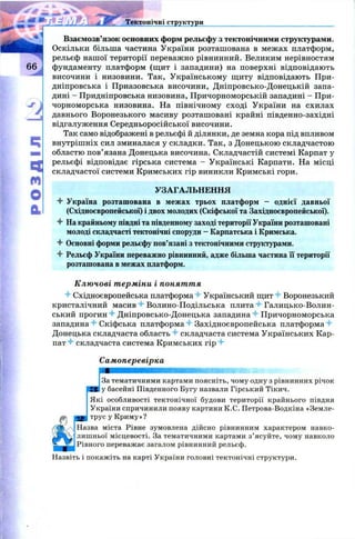 розділк:
Тектонічні структури
Взаємозв’язок основних форм рельєфу з тектонічними структурами.
Оскільки більша частина України розташована в межах платформ,
рельєф нашої території переважно рівнинний. Великим нерівностям
фундаменту платформ (щ ит і западини) на поверхні відповідають
височини і низовини. Так, Українському щиту відповідають При­
дніпровська і Приазовська височини, Дніпровсько-Донецькій запа­
дині - Придніпровська низовина, Причорноморській западині - При­
чорноморська низовина. На північному сході України на схилах
давнього Воронезького масиву розташовані крайні південно-західні
відгалуження Середньоросійської височини.
Так само відображені в рельєфі й ділянки, де земна кора під впливом
внутрішніх сил зминалася у складки. Так, з Донецькою складчастою
областю пов’язана Донецька височина. Складчастій системі Карпат у
рельєфі відповідає гірська система - Українські Карпати. На місці
складчастої системи Кримських гір виникли Кримські гори.
УЗАГАЛЬНЕННЯ
4- Україна розташована в межах трьох платформ - однієї давньої
(Східноєвропейської) і двох молодих (Скіфської та Західноєвропейської).
4- На крайньому півдні та південному заході території України розташовані
молоді складчасті тектонічні споруди - Карпатська і Кримська.
4 Основні форми рельєфу пов’язані з тектонічними структурами.
4 Рельєф України переважно рівнинний, адже більша частина її території
розташована в межах платформ.
Ключові терміни і поняття
4 Східноєвропейська платформа 4 Український щит 4 Воронезький
кристалічний масив 4 Волино-Подільська плита 4 Галицько-Волин­
ський прогин 4 Дніпровсько-Донецька западина 4 Причорноморська
западина 4 Скіфська платформа 4 Західноєвропейська п л а т ф о р м а 4
Донецька складчаста область 4 складчаста система Українських Кар­
пат 4 складчаста система Кримських гір 4
Самоперевірка
За тематичними картами поясніть, чому одну з рівнинних річок
у басейні Південного Бугу назвали Гірський Тікич.
Які особливості тектонічної будови території крайнього півдня
України спричинили появу картини К.С. Петрова-Водкіна «Земле­
трус у Криму»?
Назва міста Рівне зумовлена дійсно рівнинним характером навко­
лишньої місцевості. За тематичними картами з’ясуйте, чому навколо
Рівного переважає загалом рівнинний рельєф.
Назвіть і покажіть на карті України головні тектонічні структури.
 
