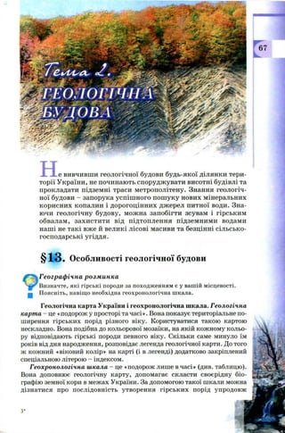 X X е вивчивш и геологічної будови будь-якої ділянки тери­
торії У країни, не починаю ть спорудж увати висотні будівлі та
прокладати підземні траси м етрополітену. Знання геологіч­
ної будови - запорука успіш н ого п ош уку нових мінеральних
кори сн их копалин і дорогоцін н их дж ерел питної води. Зна­
ю чи геологічну будову, мож на запобігти зсувам і гірським
обвалам , захи сти ти від підтоплення підзем ним и водами
наш і не такі вже й великі лісові масиви та безцінні сіл ьсько­
господарські угіддя.
§13. Особливості геологічної будови
£"% Географ ічна розминка
4S0 Визначте, які гірські породи за походженням є у вашій місцевості,
gg Поясніть, навіщо необхідна геохронологічна шкала.
Геологічна карта України і геохронологічна шкала. Геологічна
карта - це «подорож у просторі та часі». Вона показує територіальне по­
ширення гірських порід різного віку. Користуватися такою картою
нескладно. Вона подібна до кольорової мозаїки, на якій кожному кольо­
ру відповідають гірські породи певного віку. Скільки саме минуло їм 4
років від дня народження, розповідає легенда геологічної карти. До того
ж кожний «віковий колір» на карті (і в легенді) додатково закріплений
спеціальною літерою - індексом.
Геохронологічна шкала - це «подорож лише в часі» (див. таблицю).
Вона доповнює геологічну карту, допомагає скласти своєрідну біо­
графію земної кори в межах України. За допомогою такої шкали можна
дізнатися про послідовність утворення гірських порід упродовж 1
 