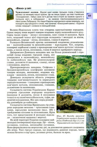 « В ІК Н О » у С В ІТ
Ч у ж о з е м н і н аз в и. Відомі нині назви гірських порід з ’явилися
далеко за межами нашої країни. Це не лише граніт, що має італійське
«походження». Габро своє ім’я дістав теж в Італії за назвою одного з
тутешніх міст, а лабрадорит - за назвою північноамериканського
півострова Лабрадор. На півдні Європи народилася назва мармуру, що
походить від грецького слова, яке означає «блискучий камінь». Коріння
слова «кварцит» сховане в німецькій мові.
§13. Особливості геологічної будови
69
Волино-Подільська плита теж утворена кристалічними породами.
Однак зверху вони вкриті товщею осадових порід палеозойського віку.
Серед таких порід - піски і пісковики, сині глини й вапняки. Крім
того, осадовий чохол цієї структури складають і молодші за віком,
мезозойські, породи - піски, пісковики, глини й мергелі.
Галицько-Волинський прогин заповнений осадовими різновікови­
ми - палеозойськими та мезозойськими - відкладами. Тут, зокрема,
поширені карбонові сланці з прошарками кам’яного вугілля і піскови­
ками, а також піски, пісковики, глини й мергелі крейдового періоду.
Дніпровсько-Донецька западина має ще більш різновіковий і стро­
катий склад осадових гірських порід, які
утворилися в палеозойську, мезозойську
та кайнозойську ери. Це різнокольорові
глини, доломіти й вапняки, сланці, піски
і пісковики, мергелі.
Причорноморська западина, Скіфська і
Західноєвропейська платформи заповнені
товщею молодих, неогенових, осадових від­
кладів - вапняків, пісків, пісковиків і глин.
Донецька складчаста область утворена
товщами кам’яновугільного та пермського
періодів палеозою - сланцями з прошарками
кам’яного вугілля, пісковиками, глинами,
доломітами та вапняками.
Складчаста система Українських Карпат
утворена гірськими породами осадового
(вапняки й доломіти, піски й пісковики
тощ о) та вулканічного (базальти, туфи, ан­
дезити) походження. Вік цих порід різний -
від докембрію до кайнозою.
Складчаста система Кримських гір утво­
рена породами мезозою —тріасовими слан­
цями, ю рськими вапняками (мал. 48) і
крейдовими пісками та пісковиками. Крім
того, тут представлені й молодш і відкла­
ди - палеогенові вапняки і мергелі.
По всій території України поширені най­
молодші (четвертинні) відклади. Це - піски,
суглинки, супіски, лесоподібні суглинки.
Вони формувалися на морському дні, за допомогою давнього льодовика
або вітру. Такі гірські породи, що вкривають давніші породи, часто
можна бачити в кар’єрах, долинах річок, балках та ярах.
М ал. 47. Виходи гранітів
Українського щита в долині
річки Південний Буг (1 ) і на
Приазовській височині (2 )
 