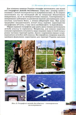 Для пізнання природи України географи застосовують уже відомі
вам географічні методи дослідження. Серед них і дотепер одним з
основних є метод спостереж ення та вимірювання (мал. 2). їх широко
застосовую ть під час експедицій або на спеціально облаштованих
майданчиках, як-от на метеорологічних станціях. Спостереження та
вимірювання здійснюють за допомогою науково-дослідницьких суден,
штучних супутників Землі, з літаків-лабораторій тощо. При цьому
традиційно використовую ть мет од опису окремих характеристик
географічних об’єктів, у тому числі засобами фото- та відеозйомки.
Зібрані первинні географічні дані дають змогу вченим застосовувати
методи аналізу та порівняння. Наприклад, для пош уку корисних
копалин порівнюють потуж ність шару осадових порід та їхній склад у
різних частинах території країни. Аналіз і порівняння нерідко супро­
воджуються методом моделювання. Він передбачає створення моделей,
приміром формування характерних для території України циклонів
§ 1. Що вивчає фізична географія України
М ал. 2. Географічні методи дослідж ення - спостереж ення
та вимірювання
 