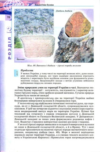 Геологічна будова
Діабази Аюдага
Вапняк
М ал. 48. Вапняки і діабази - гірські породи мезозою
Проблема
У межах України, у тому числі на території великих міст, дуже поши­
рені лесоподібні породи, які через надмірне зволоження втрачають
міцність і перестають бути надійною основою для фундаментів різно­
манітних споруд. Запропонуйте заходи з метою усунення небезпеки
руйнування споруд на лесових породах.
Зміна природних умов на території України в часі. Вивчаючи гео­
логічну будову території - потуж ність, послідовність і характер заля­
гання гірських порід, учені зробили цікавий висновок. Сучасна природа
України була такою не завжди!
В архейську і протерозойську ери на території України майже
І
безперервно вивергалися вулкани й утворювалися гори.
У палеозойську еру відбувалися інтенсивні тектонічні рухи, що поде­
куди, як-от у Донецькій складчастій області, супроводжувалися вул­
канізмом. У цей час почергове підняття і опускання земної кори спричи­
няли неодноразовий наступ морів на територію України. Клімат був
тепліший від сучасного і сприяв утворенню вугілля в Донецькій
складчастій області та Галицько-Волинській западині. У Дніпровсько-
Донецькій западині за таких умов формувалися родовища нафти і
солі. Водночас з’явилися найпростіші наземні рослини і тварини.
У мезозої гірські породи зминалися в складки й вивергалися вулкани
не лише в Д онецькій складчастій області, а й в Криму. Тут і нині
подекуди трапляються вулканічні гірські породи магматичного похо­
дження, наприклад діабази (мал. 48). Море в мезозої періодично
вкривало значні території України, а в умовах теплого вологого клі­
мату в Українських Карпатах і Кримських горах нагромаджувалися
 