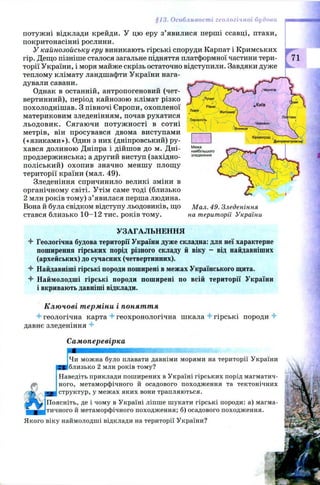 §13. Особливості геологічної будови
потуж ні відклади крейди. У цю еру з’явилися перші ссавці, птахи,
покритонасінні рослини.
У кайнозойську еру виникають гірські споруди Карпат і Кримських
гір. Дещо пізніше сталося загальне підняття платформної частини тери­
торії України, і моря майже скрізь остаточно відступили. Завдяки дуже
теплому клімату ландшафти України нага­
дували савани.
Однак в останній, антропогеновий (чет­
вертинний), період кайнозою клімат різко
похолоднішав. З півночі Європи,охопленої
материковим зледенінням, почав рухатися
льодовик. Сягаючи п отуж ності в сотні
метрів, він просувався двома виступами
(«язикам и»). Один з них (дніпровський) ру­
хався долиною Дніпра і дійш ов до м. Дні-
продзержинська; а другий виступ (західно-
поліський) охопив значно меншу площу
території країни (мал. 49).
Зледеніння спричинило великі зміни в
органічному світі. Утім саме тоді (близько
2 млн років тому) з’ явилася перша людина.
Вона й була свідком відступу льодовиків, що Мал. 49. Зледеніння
стався близько 1 0-12 тис. років тому. на території України
71
УЗАГАЛЬНЕННЯ
4* Геологічна будова території України дуже складна: для неї характерне
поширення гірських порід різного складу й віку - від найдавніших
(архейських) до сучасних (четвертинних).
4 Найдавніші гірські породи поширені в межах Українського щита.
4 Наймолодші гірські породи поширені по всій території України
і вкривають давніші відклади.
Ключові терміни і поняття
4-геологічна карта 4 геохронологічна шкала 4 гірські породи 4
давнє зледеніння 4
Самоперевірка
Чи можна було плавати давніми морями на території України
близько 2 млн років тому?
Наведіть приклади поширених в Україні гірських порід магматич­
ного, метаморфічного й осадового походження та тектонічних
структур, у межах яких вони трапляються.
Поясніть, де і чому в Україні ліпше шукати гірські породи: а) магма­
тичного й метаморфічного походження; б) осадового походження.
Якого віку наймолодші відклади на території України?
 