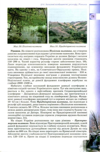§14. Нагальні особливості рельєфу. Рівнини
Мал. 50. Поліська низовина Мал. 51. Придніпровська низовина
Рівнини. На півночі розташована Поліська низовина, що утворена
давніми льодовиковими відкладами і річковими наносами. Вона прос­
тягається від західних кордонів України до долини Дніпра і загалом
нахилена на північ і схід. Переважні висоти низовини становлять
150 -200 м. Такий характер рельєфу сприяє заболоченню (мал. 50).
Лише подекуди плоскохвиляста поверхня низовини поруш ується
підвищеннями, що зумовлено виходами фундаменту Українського
щита. На одному з них, на Словечансько-Овруцькому кряж у, Полі­
ська низовина здіймається до своєї максимальної позначки - 316 м.
Утворення П оліської низовини пов’язане з різними тектонічними
структурами. Так, на крайньому заході вона охоплює ділянку Волино-
П одільської плити, де давній фундамент платформи перебуває на
глибині 2000-2500 м.
Набагато глибш е захований фундамент давньої платформи в
північно-східній частині Українського щита. Тут він поступово зану­
рюється в бік одного з найглибших прогинів Східноєвропейської
платформи - Дніпровсько-Донецької западини, що простягається з
північного заходу на південний схід на лівобережжі Дніпра. Фунда­
мент давньої платформи занурений тут в окремих місцях на глибину
10-12 км і більше. Тому Придніпровська низовина, що відповідає в
рельєфі цій западині, дещо нижча порівняно з П оліською низовиною.
Її висоти сягають 50-1 7 0 м. Більша частина низовини розташована в
межах давніх дніпровських терас, тому вона має східчасту будову і за­
галом нахилена до Дніпра. Поширені на Придніпровській низовині
лесоподібні суглинки подекуди сприяли утворенню яружно-балкової
мережі (мал. 51).
На півдні України розташована ще одна рівнина - Причорно­
морська низовина. Вона відповідає Причорноморській западині, в якій
давній фундамент опускається на глибину кількох кілометрів. Низо­
вина простягається дугоподібною смугою від дельти Дунаю на схід
майже на 600 км. На півдні вона переходить на Кримський півострів.
Абсолю тні висоти слабохвилястої П ричорноморської низовини сяга­
ють 120-150 м. Проте на півдні її поверхня подекуди опускається
 