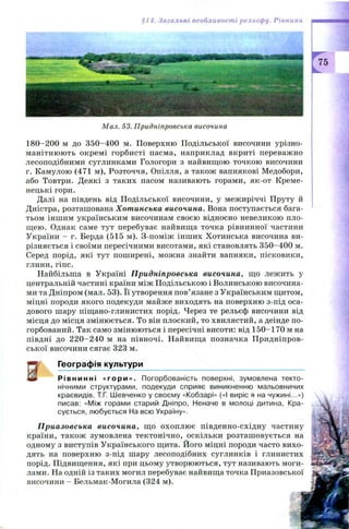 §14. Загальні особливості рельєфу. Рівнини
75
Мал. 53. Придніпровська височина
180-200 м до 3 5 0-400 м. Поверхню Подільської височини урізно­
манітнюю ть окрем і горбисті пасма, наприклад вкриті переважно
лесоподібними суглинками Гологори з найвищою точкою височини
г. Камулою (471 м), Розточчя, Опілля, а також вапнякові Медобори,
або Товтри. Деякі з таких пасом називають горами, як-от Креме­
нецькі гори.
Далі на південь від П одільської височини, у межиріччі Пруту й
Дністра, розташована Хотинська височина. Вона поступається бага­
тьом іншим українським височинам своєю відносно невеликою пло­
щ ею. Однак саме тут перебуває найвища точка рівнинної частини
України - г. Берда (515 м). З-поміж інших Хотинська височина ви­
різняється і своїми пересічними висотами, які становлять 350-400 м.
Серед порід, які тут поширені, можна знайти вапняки, пісковики,
глини, гіпс.
Найбільша в Україні Придніпровська височина, що лежить у
центральній частині країни між Подільською і Волинською височина­
ми та Дніпром (мал. 53). Її утворення пов’язане з Українським щитом,
міцні породи якого подекуди майже виходять на поверхню з-під оса­
дового шару піщ ано-глинистих порід. Через те рельєф височини від
місця до місця змінюється. То він плоский, то хвилястий, а деінде по-
горбований. Так само змінюються і пересічні висоти: від 150-170 м на
півдні до 2 2 0 -2 4 0 м на півночі. Найвища позначка П ридніпров­
ської височини сягає 323 м.
Географія культури
іт Р і в н и н н і «г ор и ». Погорбованість поверхні, зумовлена текто­
нічними структурами, подекуди сприяє виникненню мальовничих
краєвидів. Т.Г. Шевченко у своєму «Кобзарі» («І виріс я на чужині...»)
писав: «Між горами старий Дніпро, Неначе в молоці дитина, Кра­
сується, любується На всю Україну».
Приазовська височина, що охоплю є південно-східну частину
країни, також зумовлена тектонічно, оскільки розташ овується на
одному з виступів Українського щита. Його міцні породи часто вихо­
дять на поверхню з-під шару лесоподібних суглинків і глинистих
порід. Підвищення, які при цьому утворюються, тут називають моги­
лами. На одній із таких могил перебуває найвища точка Приазовської
височини - Бельмак-Могила (324 м).
 