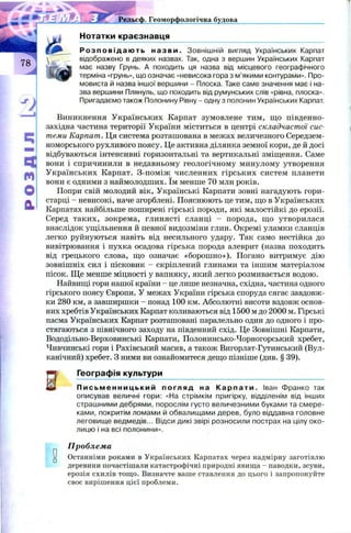 ^ -S'-9?- ■
Рельєф. Геоморфологічна будова
Нотатки краєзнавця
Р о з п о в і д а ю т ь н а з в и . Зовнішній вигляд Українських Карпат
відображено в деяких назвах. Так, одна з вершин Українських Карпат
має назву Грунь. А походить ця назва від місцевого географічного
терміна «грунь», що означає «невисока гора з м’якими контурами». Про­
мовиста й назва іншої вершини - Плоска. Таке саме значення має і на­
зва вершини Плянуль, що походить від румунських слів «рівна, плоска».
Пригадаємо також Полонину Рівну - одну з полонин Українських Карпат.
Виникнення Українських Карпат зумовлене тим, що південно-
західна частина території України міститься в центрі складчастої сис­
теми Карпат. Ця система розташована в межах величезного Середзем­
номорського рухливого поясу. Це активна ділянка земної кори, де й досі
відбуваються інтенсивні горизонтальні та вертикальні зміщення. Саме
вони і спричинили в недавньому геологічному минулому утворення
Українських Карпат. З-поміж численних гірських систем планети
вони є одними з наймолодших. їм менше 70 млн років.
Попри свій молодий вік, Українські Карпати зовні нагадують гори-
старці - невисокі, наче згорблені. Пояснюють це тим, що в Українських
Карпатах найбільше поширені гірські породи, які малостійкі до ерозії.
Серед таких, зокрема, глинясті сланці - порода, що утворилася
внаслідок ущільнення й певної видозміни глин. Окремі уламки сланців
легко руйнуються навіть від несильного удару. Так само нестійка до
вивітрювання і пухка осадова гірська порода алеврит (назва походить
від грецького слова, що означає «борош но»). Погано витримує дію
зовнішніх сил і пісковик - скріплений глинами та іншим матеріалом
пісок. Щ е менше міцності у вапняку, який легко розмивається водою.
Найвищі гори нашої країни - це лише незначна, східна, частина одного
гірського поясу Європи. У межах України гірська споруда сягає завдовж­
ки 280 км, а завширшки - понад 100 км. Абсолютні висоти вздовж основ­
них хребтів Українських Карпат коливаються від 1500 м до 2000 м. Гірські
пасма Українських Карпат розташовані паралельно один до одного і про­
стягаються з північного заходу на південний схід. Це Зовнішні Карпати,
Вододільно-Верховинські Карпати, Полонинсько-Чорногорський хребет,
Чивчинські гори і Рахівський масив, а також Вигорлат-Гутинський (Вул­
канічний) хребет. З ними ви ознайомитеся дещо пізніше (див. § 39).
Е
Географія культури
П и с ь м е н н и ц ь к и й погляд на К а р п а т и . Іван Франко так
описував величні гори: «На стрімкім пригірку, відділенім від інших
страшними дебрями, порослім густо величезними буками та смере­
ками, покритім ломами й обвалищами дерев, було віддавна головне
леговище ведмедів... Відси дикі звірі розносили пострах на цілу око­
лицю і на всі полонини».
Проблема
и Останніми роками в Українських Карпатах через надмірну заготівлю
деревини почастішали катастрофічні природні явища - паводки, зсуви,
ерозія схилів тощо. Визначте ваше ставлення до цього і запропонуйте
своє вирішення цієї проблеми.
 