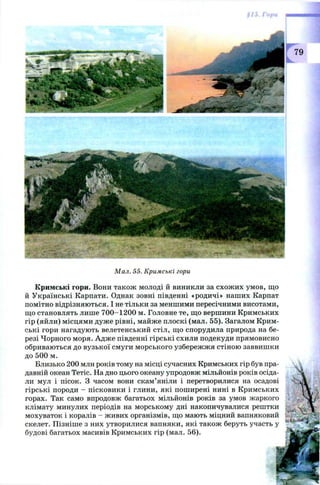 79
Мал. 55. Кримські гори
Кримські гори. Вони також молоді й виникли за схож их умов, що
й Українські Карпати. Однак зовні південні «родичі» наших Карпат
помітно відрізняються. І не тільки за меншими пересічними висотами,
що становлять лише 700-1200 м. Головне те, що вершини Кримських
гір (яйли) місцями дуже рівні, майже плоскі (мал. 55). Загалом Крим­
ські гори нагадують велетенський стіл, що спорудила природа на бе­
резі Чорного моря. Адж е південні гірські схили подекуди прямовисно
обриваються до вузької смуги морського узбережжя стіною заввишки
до 500 м.
Близько 200 млн років тому на місці сучасних Кримських гір був пра­
давній океан Тетіс. На дно цього океану упродовж мільйонів років осіда­
ли мул і пісок. З часом вони скам’яніли і перетворилися на осадові
гірські породи - пісковики і глини, які поширені нині в Кримських
горах. Так само впродовж багатьох мільйонів років за умов жаркого
клімату минулих періодів на морському дні накопичувалися рештки
мохуваток і коралів - живих організмів, що мають міцний вапняковий
скелет. Пізніше з них утворилися вапняки, які також беруть участь у
будові багатьох масивів Кримських гір (мал. 56).
 