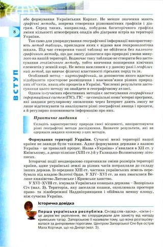 з
с
>1
h
w
ю
або формування Українських Карпат. Не менше значення мають
графічні методи, зокрема створення різноманітних графіків і діа­
грам. Серед таких, наприклад, побудова багаторічного графіка
зміни кількості атмосферних опадів або діаграми вітрів на території
України.
Так само для упорядкування географічної інформації використову­
ють метод таблиць, прикладом яких є відома вам геохронологічна
шкала. Під час створення такої таблиці не обійтися без палеогео­
графічного методу, що дає змогу дізнатися про природні умови мину­
лого на нашій території. Водночас таку таблицю не створити без засто­
сування геохімічного мет оду, тобто вивчення поширення хімічних
елементів у земній корі. Не менш важливим є у даному разі і геофізич­
ний метод, що вивчає фізичні властивості гірських порід та ін.
Особливий метод - картографічний, за допомогою якого вдається
відобразити просторове розміщення і взаємозв’язки різних природ­
них об’єктів, явищ або процесів в Україні. Численні результати засто­
сування цього методу ви знайдете в географічному атласі.
Одним із сучасних ефективних методів є застосування географічних
інформаційних систем (ГІС). ГІС - це спеціальні комп’ютерні програми,
які завдяки регулярному оновленню через Інтернет дають змогу не
лише відстежувати та аналізувати різні географічні явища і процеси,
а й регулярно поповнювати інформацію про них.
Практичне завдання
Складіть характеристику природи своєї місцевості, використовуючи
різні географічні методи дослідження. Визначте результати, які ви
одержали завдяки кожному з цих методів.
Формування території України. Сучасні межі території нашої
країни не завжди були такими. А дж е формування держави з назвою
Україна - це тривалий процес. Назва «Україна» з’явилася в XII ст. у
Київському, а дещо пізніше (XIII ст.) й у Галицько-Волинському літо­
писах.
Історичні події неодноразово спричиняли зміни розмірів території
країни, адже українські землі за різних часів потрапляли до складу
інших держав. Із середини XIII ст. частина українських земель пере­
бувала під владою Золотої Орди. У X IV -X V I ст. за них змагалися Ве­
лике князівство Литовське і Кримське ханство.
У X V I-X Y III ст. існувала Українська козацька держава - Запорізька
Січ (мал. 3). Територія, яку заселяли козаки, охоплювала простори
право- та лівобережної Наддніпрянщини і обіймала меншу площу,
ніж сучасна Україна.
Історична довідка
П е р ш а у к р а ї н с ь к а р е с п у б л і к а . Січ (від слів «засіка», «сікти») -
це дерев’яні укріплення, які споруджували для захисту від нападу
кримських татар. Запорізькою її називали тому, що вона розташову­
валася за дніпровими порогами. Центром Запорізької Січі був острів
Мала Хортиця, що на Дніпрі (мал. 3).
 