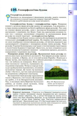 §1 в, Геоморфологічна будова
§ 1 6 . Геоморфологічна будова
, ч Географічна розминка
Чййг Зважаючи на закономірності формування рельєфу, назвіть чинники,
_ що зумовили сучасний характер поверхні території України.
Визначте дрібні форми рельєфу вашої місцевості.
Геоморфологічна будова і геоморфологічна карта. Поверхня
кож ної з великих форм рельєфу далеко не однорідна. І на рівнинах, і
в горах можна натрапити на безліч дрібніш их форм рельєфу. Так само
як основні форми рельєфу, вони є наслідком безперервної взаємодії
внутрішніх і зовніш ніх сил Землі. Саме під одночасним впливом та­
ких сил і виникає закономірне утворення та розташування форм
рельєфу на певній території - геоморфологічна будова.
Геоморфологічну будову можна описати або відтворити за допомогою
спеціальної геоморфологічної карти. На відміну від фізичної, вона
не лише відображає основні форми рельєфу, а й містить відомості про
закономірності утворення і поширення різних типів рельєфу. Типи
рельєфу України безпосередньо пов’язані з тектонічними структурами
і геологічною будовою її території. Крім того, на їхнє утворення дуже
сильно вплинули й зовнішні чинники - кліматичні процеси, діяльність
поверхневих і підземних вод тощо.
Поширення різних типів рельєфу. Вулканогенні типи рельєфу ви­
никли внаслідок вулканічної діяльності. Такі форми рельєфу трапля­
ються, зокрема, в Криму, як-от згаслий вулкан Карадаг. Подекуди в
Криму магма, яка піднімалася по глибоких розломах із земних надр,
так і не вийшла на поверхню. Вона посту­
пово охолонула і застигла, сховавш ись під
осадовими породами. Тепер ці породи поде­
куди зруйнувалися й розмилися, оголивши
вулканічні породи. До таких гір належать
Аюдаг і Кастель, що так само розташовані
на південному узбережж і півострова.
Вулканогенні типи рельєфу трапляються
також у Карпатах. І не тільки у Вулканічно­
му хребті, а й на Закарпатській низовині.
Так, в околицях міста Берегове Хустського
району, де колись діяли вулкани, тепер
впадають в очі численні горби.
Нотатки краєзнавця
К о ри с ні в улк ан и . У Карпатах та в Закарпатті вулканічні куполи
здавна ставали своєрідним міцним фундаментом для середньо­
вічних замків і фортець. Так, у центрі Ужгорода на такому куполі
свого часу було збудовано фортецю, за що колишній грізний витвір f
природи і дістав назву Замкова гора. Пам’ятки середньовічної
архітектури - Мукачівський (мал. 57) і Хустський замки так само роз­
ташовані на вершинах вулканічних куполів. Для спорудження замків
зазвичай використовували міцні вулканічні породи.
Мал. 57. Мукачівський
замок, що на вершині
вулканічного купола
 