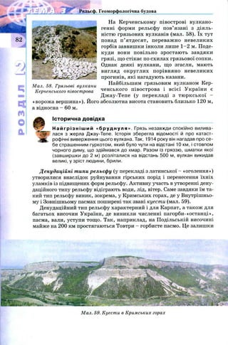 На Керченському півострові вулкано­
генні форми рельєфу п ов’язані з діяль­
ністю грязьових вулканів (мал. 58). їх тут
понад п ’ ятдесят, переваж но невеликих
горбів заввишки інколи лише 1 -2 м. Поде­
куди вони повільно зростаю ть завдяки
грязі, що стікає по схилах грязьової сопки.
Однак деякі вулкани, що згасли, мають
вигляд округлих порівняно невеликих
прогинів, які нагадують казани.
Найбільшим грязьовим вулканом Кер­
ченського півострова і всієї У країни є
Д ж ау-Тепе (у перекладі з тю р к ськ ої -
«ворож а вершина»). Його абсолютна висота становить близько 120 м,
а відносна —60 м.
Історична довідка
Н а й г р і з н і ш и й «бруднуля». Грязь незавжди спокійно вилива­
лася з жерла Джау-Тепе. Історія зберегла відомості й про катаст­
рофічні виверження цього вулкана. Так, 1914 року він нагадав про се­
бе страшенним гуркотом, який було чути на відстані 10 км, і стовпом
чорного диму, що здіймався до хмар. Разом із гряззю, шматки якої
(завширшки до 2 м) розліталися на відстань 500 м, вулкан викидав
великі, у зріст людини, брили.
Денудаційні типи рельєфу (у перекладі з латинської - «оголення»)
утворилися внаслідок руйнування гірських порід і перенесення їхніх
уламків із підвищених форм рельєфу. Активну участь в утворенні дену­
даційного типу рельєфу відіграють води, лід, вітер. Саме завдяки їм та­
кий тип рельєфу виник, зокрема, у Кримських горах, де у Внутрішньо­
му і Зовнішньому пасмах поширені так звані куести (мал. 59).
Денудаційний тип рельєфу характерний і для Карпат, а також для
багатьох височин України, де виникли численні пагорби-«останці»,
пасма, вали, уступи тощ о. Так, наприклад, на Подільській височині
майже на 200 км простягаються Товтри - горбисте пасмо. Це залишки
Рельєф. Геоморфологічна будова
Мал. 58. Грязьові вулкани
Керченського півострова
Мал. 59. Куести в Кримських горах
 