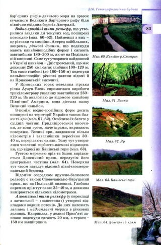 §16. Геоморфологічна будова
бар’єрних рифів давнього моря на зразок
сучасного Великого Бар’єрного рифу біля
північно-східних берегів Австралії.
Водно-ерозійні типи рельєфу, що утво­
рилися завдяки дії текучих вод, поширені
повсюдно (мал. 60 -6 2 ). Найменші з них -
це рівчаки та вимоїни. А серед найбільших,
зокрем а, річкові долини, щ о подекуди
мають каньйоноподібну форму і сягають
завглибшки 180-200 м, як-от на Подільсь­
кій височині. Саме тут утворився найдовший
в Україні каньйон - Дністровський, що має
довжину 250 км і сягає глибини 100-120 м.
Так само глибокі (до 100-150 м) подекуди
каньйоноподібні річкові долини відомі й
на Приазовській височині.
У Кримських горах невелика гірська
річка Аузун-Узень спромоглася виробити
трикілометрову ущелину завглибшки 2 5 0 -
320 м. За аналогією до відомого каньйону
П івнічної Ам ерики, вона дістала назву
Великий каньйон.
З-поміж водно-ерозійних форм досить
поширені на території України також бал­
ки та яри (мал. 61, 62). Особливо їх багато у
східній частині Придніпровської височи­
ни, де вони густо, наче шрами, вкривають
поверхню. Великі яри, завдовжки кілька
кілометрів і завглибш ки пересічно 3 0 -
40 м, перерізають схили. Тому тут утвори­
лися численні горбисто-пасмові підвищен­
ня, що відомі як Канівські гори (мал. 63).
Густою мережею ярів та балок вирізня­
ється Д онецький кряж , передусім його
центральна частина (мал. 64). Поверхня
тут часом нагадує відомий північноамери­
канський бедленд.
Відомим осередком яруж но-балкового
рельєфу є також Словечансько-Овруцький
кряж , що на Поліській низовині. Глибина
окремих ярів тут сягає 3 5 -4 0 м, а довжина
вимірюється кількома кілометрами.
Алювіальні типи рельєфу (у перекладі
з латинської - «нанесення») утворені від­
кладами водних потоків. До них належать
заплави і надзаплавні тераси в річкових
долинах. Наприклад, у долині Прип’яті за­
плави подекуди сягають 20 км, а тераси -
150 км завширшки.
К 83
Мал. 60. Каньйон р. Смотрич
Мал. 61. Балка
Мал. 62. Яр
'
■ВШЗШІВМШІ
Мал. 63. Канівські гори
я я а ш ^
Мал. 64. Донецький кряж
 