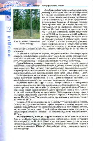 РОЗДІЛ Льодовикові та водно-льодовикові типи
рельєфу є наслідком діяльності покривного
й гірського льодовиків (мал. 65). На рівни­
нах це ками - горби, завширшки іноді понад
1 км і заввишки від 5 до ЗО м, представлені
поодинокими формами й цілими полями.
Вони трапляються на півночі Волинської,
Ж итомирської та Київської областей. Так
і само на Поліссі подекуди трапляються й
. ози — лінійно витягнуті пасма завдовжки
понад 2 0 -3 0 км і заввишки до 30 м. Завдя­
ки покривному льодовику минулих часів
на півночі території України також поши-
і рені зандри - піщані (зандрові) рівнини.
Вони сформувалися в результаті злиття
поодиноких конусів, утворених потоками
талих вод біля краю льодовика, і мають вигляд смуг до 2 0 -3 0 км зав­
ширшки.
На схилах Українських Карпат, зокрема на масиві Чорногора, трап­
ляються ерозійні форми рельєфу, як-от кари. Вони мають вигляд крісло-
подібних заглиблень, які, розростаючись і зливаючись між собою, мо­
жуть утворити цирки - великі заглиблення у вигляді амфітеатру.
Суфозійні типи рельєфу (у перекладі з латинської - «підкопування»)
виникають унаслідок вимивання водами дрібних часток ґрунту і просі­
дання поверхні. Так, на сході Причорноморської низовини на лесовому
покриві утворились численні плоскодонні западини і поди (великі запа­
дини) овальної форми. Глибина деяких подів сягає 15 м, а площа - 1 км2.
Чимало невеликих (площею лише в кілька метрів квадратних) замк­
нутих безстічних поглиблень є і на Придніпровській низовині. За
зовнішніми ознаками їх тут називають степовими «блюдцями».
Карстові типи рельєфу - лійки, печери, колодязі - утворилися
внаслідок розчинення природними водами крейдових, гіпсових і вапня­
кових гірських порід (мал. 66). За сумарною протяжністю найбільших
порожнин нашій країні належить одне з провідних місць у світі. Тільки
у гірській частині Криму вивчено понад 800 природних печер, шахт і
колодязів. Найглибша карстова печера в Україні - Солдатська, що на
масиві Карабі-Яйла. Тут водам вдалося проникнути у вапнякову товщу
до глибини 517 м.
Близько 100 печер виявлено на Поділлі, у Тернопільській області.
Саме тут вода розчинила гіпсові породи в горизонтальному напрямку на
відстані понад 200 км! Так утворилася найдовша у світі гіпсова печера,
яку назвали Оптимістична. Її ще й досі досліджують, тому протяжність
цієї печери поступово «зростає». За останніми даними вона становить
217 км.
Еолові (вітрові) типи рельєфу названі так за ім ’ям давньогрецького
бога вітрів Еола. Утворені вітром піщані горби і пасма, дюни і кучугури
найпоширеніші на Поліссі. Деякі з них простягаються тут на десятки
кілометрів, сягаючи до 25 м заввишки. Великий погорбований піщаний
масив площею понад 1500 км2- Олешківські піски - утворився також у
пониззі Дніпра.
Геоморфологічна будова
Мал. 65. Водно-льодовикое
типи рельєфу
 