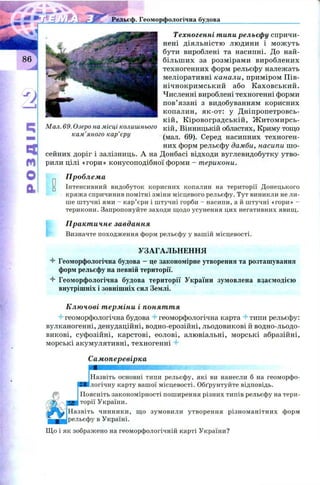 й Ж Рельєф. Геоморфологічна будова
Техногенні типи рельєфу спричи­
нені діяльністю людини і мож уть
бути вироблені та насипні. До най­
більш их за розмірами вироблених
техногенних форм рельєфу належать
меліоративні канали, приміром Пів-
нічнокримський або К аховський.
Численні вироблені техногенні форми
пов’язані з видобуванням корисних
копалин, як-от: у Д ніпропетровсь­
кій, К іровоградській, Ж итомирсь-
Мал. 69. Озеро на місці колишнього кїй , Вінницькій областях, Криму тощо
кам яного кар єру (мал. 69). Серед насипних техноген­
них форм рельєфу дамби, насипи ш о­
сейних доріг і залізниць. А на Донбасі відходи вуглевидобутку утво­
р і рили цілі «гори» конусоподібної форми - т ерикони.
Проблема
" Інтенсивний видобуток корисних копалин на території Донецького
кряжа спричинив помітні зміни місцевого рельєфу. Тут виникли не ли­
ше штучні ями - кар’єри і штучні горби - насипи, а й штучні «гори» -
терикони. Запропонуйте заходи щодо усунення цих негативних явищ.
Практичне завдання
Визначте походження форм рельєфу у вашій місцевості.
УЗАГАЛЬНЕННЯ
4 Геоморфологічна будова - це закономірне утворення та розташування
форм рельєфу на певній території.
4 Геоморфологічна будова території України зумовлена взаємодією
внутрішніх і зовнішніх сил Землі.
Ключові терміни і поняття
4 геоморфологічна будова 4-геоморфологічна карта 4 типи рельєфу:
вулканогенні, денудаційні, водно-ерозійні, льодовикові й водно-льодо­
викові, суфозійні, карстові, еолові, алювіальні, морські абразійні,
морські акумулятивні, техногенні 4
Самоперевірка
Назвіть основні типи рельєфу, які ви нанесли б на геоморфо­
логічну карту вашої місцевості. Обґрунтуйте відповідь.
Поясніть закономірності поширення різних типів рельєфу на тери­
торії України.
Назвіть чинники, що зумовили утворення різноманітних форм
рельєфу в Україні.
Що і як зображено на геоморфологічній карті України?
 