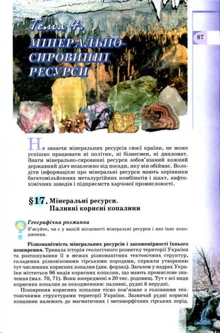 не знаю чи мінеральних ресурсів своєї країни, не мож е
успіш н о працю вати ні політик, ні бізнесмен, ні дипломат.
Знати мінерально-сировинні ресурси зобов’язаний кож ний
держ авний діяч незалеж но від посади, яку він обійм ає. Воло­
діти інф орм ацією про мінеральні ресурси маю ть керівники
багатом ільйонних металургійних комбінатів і ш ахт, нафто­
хім ічн их заводів і підприєм ств харчової пром исловості.
§17. Мінеральні ресурси.
Паливні корисні копалини
Географічна розминка
 ш З’ясуйте, чи є у вашій місцевості мінеральні ресурси і яке їхнє похо­
дження.
Різноманітність мінеральних ресурсів і закономірності їхнього
поширення. Тривала історія геологічного розвитку території України
та розташування її в межах різноманітних тектонічних структур,
складених різновіковими гірськими породами, сприяли утворенню
тут численних корисних копалин (див. форзац). Загалом у надрах Укра­
їни міститься 96 видів корисних копалин, що мають промислове зна­
чення (мал. 70, 71). Вони зосереджені в 20 тис. родовищ. Тут є всі види
корисних копалин за походженням: паливні, рудні й нерудні.
Поширення корисних копалин тісно пов’язане з головними тек­
тонічними структурами території України. Зазвичай рудні корисні
копалини належать до магматичних і метаморфічних гірських порід.
 