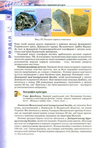Мінерально-сировинні ресурси
ч
м
О
&
і . . ■% / . ш
Торф
Сланець
л ш
Буре вугілля
Мал. 70. Паливні корисні копалини
Тому їхній пош ук ведуть передусім у районах виходу фундаменту
Українського щита, Донецького кряжа, Вулканічного хребта Карпат.
До того ж фундамент Східноєвропейської платформи є місцем заля­
гання кам’яних будівельних матеріалів.
Осадовий чохол платформ містить здебільшого паливні корисні
копалини (мал. 70). А в осадових і вулканічних відкладах складчастих
областей криються поклади не лише паливних корисних копалин, а й
різноманітні нерудні корисні копалини - солі, численні джерела
мінеральних вод тощо.
Основні родовища вугілля. Провідне місце серед паливних корисних
копалин посідає кам’яне вугілля, яке за його чудодійні властивості
інколи прирівнюють до «сонця з темноти». Головні запаси кам’яного
вугілля зосереджені у двох басейнах (див. форзац). Основний з них -
Донецький кам’яновугільний басейн, який розташований у межах
Донецької складчастої області. Кам’яновугільні поклади Донбасу, що
містяться у понад 100 розвіданих родовищ ах, охоплюють у межах
країни 50 тис. км2. Причому є всі типи викопного вугілля - від бурого
до високоякісного антрациту.
Географія культури
«їр Гімн Д о н б а с у . Відомий український поет Володимир Сосюра,
оспівуючи у своїх віршах Донбас, писав: «Шахти, терикони, заводські
вогні... Місяць в травах тоне... І пісні, пісні...».
Львівсько-Волинський кам’яновугільний басейн, як свідчить його
назва, розташований у Львівській та Волинській областях, на заході
України. Він міститься у межах Галицько-Волинського прогину й охоп­
лює на території нашої країни площу близько 10 тис. км2 (далі простя­
гається у північно-західному напрямку на територію Польщі).
Основні ресурси бурого вугілля містяться у Дніпровському буро-
вугільному басейні, який пов’язаний з Українським щитом. Поклади
вугілля тут утворилися в породах осадового чохла, що заповнюють про­
гини у кристалічному фундаменті. Площа басейну становить близько
150 тис. км2. Група родовищ, що утворює цей басейн, простягається в
центральній частині України вздовж середньої течії Дніпра, переважно
на Правобережжі.
і
 