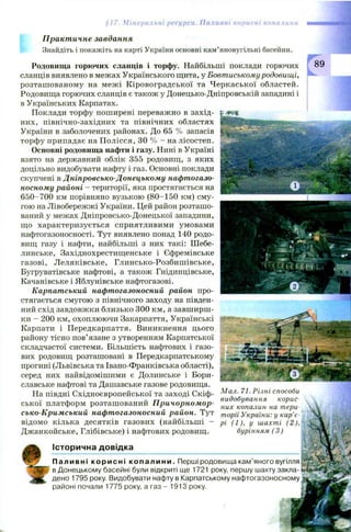§17. Мінеральні ресурси. Паливні корисні копалини
Практичне завдання
Знайдіть і покажіть на карті України основні кам’яновугільні басейни.
Родовища горючих сланців і торфу. Найбільші поклади горючих
сланців виявлено в межах Українського щита, у Бовтиському родовищі,
розташ ованому на меж і К іровоградської та Ч еркаської областей.
Родовища горючих сланців є також у Донецько-Дніпровській западині і
в Українських Карпатах.
Поклади торфу поширені переважно в захід­
них, північно-західних та північних областях
України в заболочених районах. До 65 % запасів
торфу припадає на П олісся, ЗО % - на лісостеп.
Основні родовища нафти і газу. Нині в Україні
взято на державний облік 355 родовищ, з яких
доцільно видобувати нафту і газ. Основні поклади
скупчені в Дніпровсько-Донецькому нафтогазо­
носному районі - території, яка простягається на
650-700 км порівняно вузькою (80-150 км) сму­
гою на Лівобережжі України. Цей район розташо­
ваний у межах Дніпровсько-Донецької западини,
що характеризується сприятливими умовами
нафтогазоносності. Тут виявлено понад 140 родо­
вищ газу і нафти, найбільші з них такі: Шебе-
линське, Західнохрестищенське і Єфремівське
газові, Л еляківське, Глинсько-Розбиш івське,
Бугруватівське нафтові, а також Гнідинцівське,
Качанівське і Яблунівське нафтогазові.
Карпатський нафтогазоносний район про­
стягається смугою з північного заходу на півден­
ний схід завдовжки близько 300 км, а завширш­
ки - 200 км, охоплюючи Закарпаття, Українські
Карпати і Передкарпаття. Виникнення цього
району тісно пов’язане з утворенням Карпатської
складчастої системи. Більшість нафтових і газо­
вих родовищ розташовані в Передкарпатському
прогині (Львівська та Івано-Франківська області),
серед них найвідомішими є Долинське і Бори-
славське нафтові та Дашавське газове родовища.
На півдні Східноєвропейської та заході Скіф­
ської платформ розташ ований Причорномор­
сько-Кримський нафтогазоносний район. Тут
відомо кілька десятків газових (найбільші -
Джанкойське, Глібівське) і нафтових родовищ.
Мал. 71. Різні способи
видобування корис­
них копалин на тери­
торії України: у кар’є­
рі (1 ), у шахті (2),
бурінням (3 )
Історична довідка
Паливні корисні к опалини. Перші родовища кам'яного вугілля
в Донецькому басейні були відкриті ще 1721 року, першу шахту закла­
дено 1795 року. Видобувати нафту в Карпатському нафтогазоносному
районі почали 1775 року, а газ - 1913 року.
 