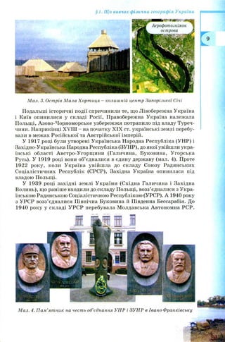 § 1. Що вивчає фізична географія України
М ал. 3. Острів М ала Хорт иця - колишній центр Запорізької Січі
Подальші історичні події спричинили те, що Лівобережна Україна
і Київ опинилися у складі Росії, Правобережна Україна належала
Польщі, Азово-Чорноморське узбережжя потрапило під владу Туреч­
чини. Наприкінці XVIII - на початку X IX ст. українські землі перебу­
вали в межах Російської та Австрійської імперій.
У 1917 році були утворені Українська Народна Республіка (УНР) і
Західно-Українська Народна Республіка (ЗУНР), до якої увійшли укра­
їнські області А встро-У горщ ини (Галичина, Буковина, Угорська
Русь). У 1919 році вони об’єдналися в єдину державу (мал. 4). Проте
1922 року, коли Україна увійш ла до складу Союзу Радянських
Соціалістичних Республік (СРСР), Західна Україна опинилася під
владою Польщі.
У 1939 році західні землі У країни (Східна Галичина і Західна
Волинь), що раніше входили до складу Польщі, возз’єдналися з Укра­
їнською Радянською Соціалістичною Республікою (УРСР). А 1940 року
з УРСР возз’єдналися Північна Буковина й Південна Бессарабія. До
1940 року у складі УРСР перебувала М олдавська Автономна РСР.
М ал. 4. П ам ’ят ник на честь об’єднання У Н Р і ЗУ Н Р в Івано-Ф ранківську
 
