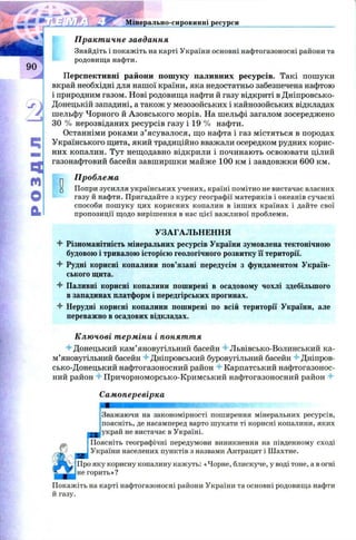 Практичне завдання
Знайдіть і покажіть на карті України основні нафтогазоносні райони та
родовища нафти.
Перспективні райони пошуку паливних ресурсів. Такі пошуки
вкрай необхідні для нашої країни, яка недостатньо забезпечена нафтою
і природним газом. Нові родовища нафти й газу відкриті в Дніпровсько-
Донецькій западині, а також у мезозойських і кайнозойських відкладах
шельфу Чорного й Азовського морів. На шельфі загалом зосереджено
ЗО % нерозвіданих ресурсів газу і 19 % нафти.
Останніми роками з’ясувалося, що нафта і газ містяться в породах
Українського щита, який традиційно вважали осередком рудних корис­
них копалин. Тут нещодавно відкрили і починають освоювати цілий
газонафтовий басейн завширшки майже 100 км і завдовжки 600 км.
п Проблема
ц Попри зусилля українських учених, країні помітно не вистачає власних
газу й нафти. Пригадайте з курсу географії материків і океанів сучасні
способи пошуку цих корисних копалин в інших країнах і дайте свої
пропозиції щодо вирішення в нас цієї важливої проблеми.
УЗАГАЛЬНЕННЯ
4 Різноманітність мінеральних ресурсів України зумовлена тектонічною
будовою і тривалою історією геологічного розвитку її території.
4 Рудні корисні копалини пов’язані передусім з фундаментом Україн­
ського щита.
4 Паливні корисні копалини поширені в осадовому чохлі здебільшого
в западинах платформ і передгірських прогинах.
4 Нерудні корисні копалини поширені по всій території України, але
переважно в осадових відкладах.
^ 5* J Мінерально-сировинні ресурси
с;
ят
ЕХ
м
О
Ключові терміни і поняття
"■гДонецький кам’яновугільний басейн 4 Львівсько-Волинський ка­
м’яновугільний басейн 4 Дніпровський буровугільний басейн 4 Дніпров­
сько-Донецький нафтогазоносний район 4 Карпатський нафтогазонос­
ний район 4 Причорноморсько-Кримський нафтогазоносний район 4
Самоперевірка
яшт
Зважаючи на закономірності поширення мінеральних ресурсів,
поясніть, де насамперед варто шукати ті корисні копалини, яких
украй не вистачає в Україні.
Поясніть географічні передумови виникнення на південному сході
України населених пунктів з назвами Антрацит і Шахтне.
Про яку корисну копалину кажуть: «Чорне, блискуче, у воді тоне, а в огні
не горить»?
Покажіть на карті нафтогазоносні райони України та основні родовища нафти
й газу.
 