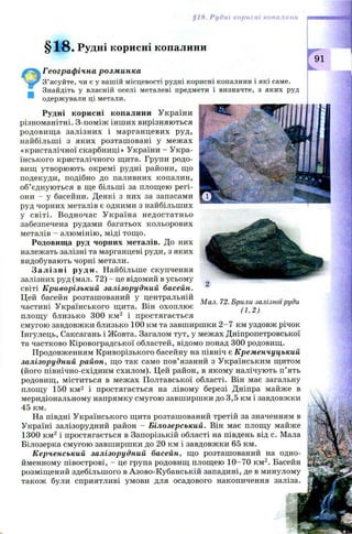 §18. Рудні корисні копалини
§ 1 8 . Рудні корисні копалини
Географічна розминка
З’ясуйте, чи є у вашій місцевості рудні корисні копалини і які саме.
Знайдіть у власній оселі металеві предмети і визначте, з яких руд
одержували ці метали.
Рудні корисні копалини України
різноманітні. З-поміж інших вирізняються
родовищ а залізних і марганцевих руд,
найбільші з яких розташ овані у межах
«кристалічної скарбниці» України - Укра­
їнського кристалічного щита. Групи родо­
вищ утворюють окремі рудні райони, що
подекуди, подібно до паливних копалин,
об’єднуються в ще більші за площею регі­
они - у басейни. Деякі з них за запасами
руд чорних металів є одними з найбільших
у світі. Водночас У країна недостатньо
забезпечена рудами багатьох кольорових
металів - алюмінію, міді тощо.
Родовища руд чорних металів. До них
належать залізні та марганцеві руди, з яких
видобувають чорні метали.
Залізні руди. Найбільше скупчення
залізних руд (мал. 72) - це відомий в усьому
світі Криворізький залізорудний басейн.
Цей басейн розташований у центральній „ .. а
^ .. тГ- Мал. 72. Брили залізної риди
частині Українського щита. Він охоплює ^
площу близько 300 км 2 і простягається
смугою завдовжки близько 100 км та завширшки 2 -7 км уздовж річок
Інгулець, Саксагань і Ж овта. Загалом тут, у межах Дніпропетровської
та частково Кіровоградської областей, відомо понад 300 родовищ.
Продовженням Криворізького басейну на північ є Кременчуцький
залізорудний район, що так само пов’язаний з Українським щитом
(його північно-східним схилом). Цей район, в якому налічують п ’ять
родовищ, міститься в межах Полтавської області. Він має загальну
площу 150 км2 і простягається на лівому березі Дніпра майже в
меридіональному напрямку смугою завширшки до 3,5 км і завдовжки
45 км.
На півдні Українського щита розташований третій за значенням в
Україні залізорудний район - Білозерський. Він має площу майже
1300 км2 і простягається в Запорізькій області на південь від с. Мала
Білозерка смугою завширшки до 20 км і завдовжки 65 км.
Керченський залізорудний басейн, що розташований на одно­
йменному півострові, —це група родовищ площею 10-70 км2. Басейн
розміщений здебільшого в Азово-Кубанській западині, де в минулому
також були сприятливі умови для осадового накопичення заліза
 