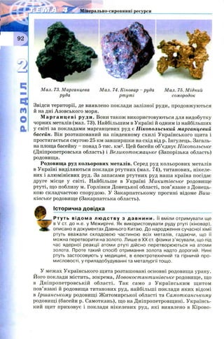 РОЗДІЛ
Міаерально-сировинні ресурси
Мал. 73. Марганцева Мал. 74. Кіновар - руда Мал. 75. Мідний
руда ртуті сомородок
Звідси території, де виявлено поклади залізної руди, продовжуються
й на дні А зовського моря.
М а рга н ц еві руди. Вони також використовуються для видобутку
чорних металів (мал. 73). Найбільшим в Україні й одним із найбільших
у світі за покладами марганцевих руд є Нікопольський марганцевий
басейн. Він розташований на південному схилі Українського щита і
простягається смугою 25 км завширшки на схід від р. Інгулець. Загаль­
на площа басейну - понад 5 тис. км2. Цей басейн об’єднує Нікопольське
(Дніпропетровська область) і Великотокмацьке (Запорізька область)
родовища.
Родовища руд кольорових металів. Серед руд кольорових металів
в Україні виділяються поклади ртутних (мал. 74), титанових, нікеле­
вих і алюмінієвих руд. За запасами ртутних руд наша країна посідає
друге місце у світі. Найбільше в Україні М икит івське родовище
ртуті, що поблизу м. Горлівки Донецької області, пов’язане з Донець­
кою складчастою спорудою. У Закарпатському прогині відоме Виш-
ківське родовище (Закарпатська область).
Історична довідка
Ртуть в і дома л юд с т в у з д а в н и н и . її вміли отримувати ще
в V ст. до н.е. у Межиріччі. Як використовувати руду ртуті (кіновар),
«ЯК* описано в документах Давнього Китаю. До народження сучасної хімії
ртуть вважали складовою частиною всіх металів, гадаючи, що її
можна перетворити на золото. Лише в XX ст. фізики з ’ясували, що під
час ядерної реакції атоми ртуті дійсно перетворюються на атоми
золота. Проте такий спосіб отримання золота надто дорогий. Нині
ртуть застосовують у медицині, в електротехнічній та гірничій про­
мисловості, у приладобудуванні та металургії тощо.
У межах Українського щита розташовані основні родовища урану.
Його поклади містить, зокрема, Новокост янт инівське родовищ е, що
в Д ніпропетровській області. Так само з У країнським щ итом
пов’язані й родовища титанових руд, найбільші поклади яких відомі
в Іршанському родовищ і Ж итомирської області та Самотканському
родовищ і (басейн р. Самоткань), що на Дніпропетровщині. Українсь­
кий щит приховує і поклади нікелевих руд, які виявлено в К ірово­
 