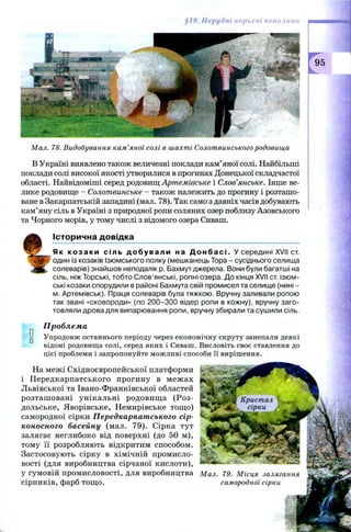 §19. Нерудні корисні копалини
Як к о з а к и сіль д о б у в а л и на Д о н б а с і . У середині XVII ст.
один із козаків Ізюмського полку (мешканець Тора - сусіднього селища
солеварів) знайшов неподалік р. Бахмут джерела. Вони були багатші на
сіль, ніжТорські, тобто Слов’янські, ропні озера. До кінця XVII ст. ізюм-
ські козаки спорудили в районі Бахмута свій промисел та селище (нині -
м. Артемівськ). Праця солеварів була тяжкою. Вручну заливали ропою
так звані «сковороди» (по 200-300 відер ропи в кожну), вручну заго­
товляли дрова для випарювання ропи, вручну збирали та сушили сіль.
Проблема
Упродовж останнього періоду через економічну скруту занепали деякі
відомі родовища солі, серед яких і Сиваш. Висловіть своє ставлення до
цієї проблеми і запропонуйте можливі способи її вирішення.
На межі Східноєвропейської платформи
і П ередкарпатського прогину в меж ах
Львівської та Івано-Франківської областей
розташ овані унікальні родовищ а (Роз-
дольське, Яворівське, Немирівське тощ о)
самородної сірки Передкарпатського сір­
коносного басейну (мал. 79). Сірка тут
залягає неглибоко від поверхні (до 50 м),
тому її розробляють відкритим способом.
Застосовують сірку в хімічній промисло­
вості (для виробництва сірчаної кислоти),
у гумовій промисловості, для виробництва Мал. 79. Місця залягання
сірників, фарб тощ о. самородної сірки
Мал. 78. Видобування кам’яної солі в шахті Солотвинського родовища
В Україні виявлено також величезні поклади кам’яної солі. Найбільші
поклади солі високої якості утворилися в прогинах Донецької складчастої
області. Найвідоміші серед родовищ Артемівське і Слов’янське. Інше ве­
лике родовище —Солотвинське - також належить до прогину і розташо­
ване в Закарпатській западині (мал. 78). Так само з давніх часів добувають
кам’яну сіль в Україні з природної ропи соляних озер поблизу Азовського
та Чорного морів, у тому числі з відомого озера Сиваш.
Історична довідка
 