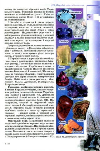 Аквамарин
Топаз
Агат
Бурштин
виходу на поверхню гірських порід Укра­
їнського щита. Родовища топазів на Волині
належать до найвідоміших у світі. Унікаль­
ні кристали масою 68 кг і 117 кг знайдено
на Ж итомирщ ині.
В Україні є родовища й таких дорого­
цінних каменів, як опал, що переливається
кольорам и веселки, а також зелений,
ж овтувато-білий або сірий берил з усіма
різновидами. Надзвичайно рідкісним і
найдорожчим різновидом берилу є зелений
смарагд, а також прозорий блакитно-зеле-
ний аквамарин, що кольорами й справді
нагадує морську воду.
До групи дорогоцінних каменів належать
і різновиди кварцу: з фіолетовим забарвлен­
ням - аметист, безбарвний гірський криш­
таль, в якому наче грають різні кольори
світла, а також чорний моріон.
В Україні також є дорогоцінні камені ор­
ганогенного походження, наприклад бурш­
тин (янтар). Головні його запаси виявлено в
осадових відкладах Українського щита у
правобережній частині Полісся (північна
частина Волинської, Рівненської, Ж итомир­
ської та Київської областей). Низку родовищ
утворив тут Прип’ятський янтароносний
басейн. Найбільші з таких родовищ - Кле-
сівське, Вільне, Дубовське, Вікторівське,
Вьюрківське тощо.
Родовища напівдорогоцінних каменів.
У межах Українського щита, а також в окре­
мих районах складчастої системи Українсь­
ких Карпат і Кримських гір, Донецької
складчастої області залягає й різноманітне
напівдорогоцінне каміння (мал. 81). Це,
наприклад, схож ий на шаруватий пиріг
агат, зелений або голубувато-зелений ама­
зоніт, строката яшма, в’ язкий різновид
кам’яного вугілля - гагат (у перекладі з
грецької — «чорний янтар»), рожевий або
червоний сердолік, напівпрозорий халцедон,
а також скам’яніле дерево та ін.
Мінеральні води. За цілющий вплив на
людський організм мінеральні води назива­
ють ще «рідкими ліками». Про джерела міне­
ральних лікувальних вод в Україні відомо
давно. Великою кількістю таких джерел з
давніх-давен славляться Карпати, включно
з Передкарпаттям й Закарпаттям (мал. 82).
Алмаз
Сапфир
’ • -
jg Смарагд
шшяш
Берил
Рубін
Аметист
Яшма
Мал. 81. Дорогоцінні камені
 