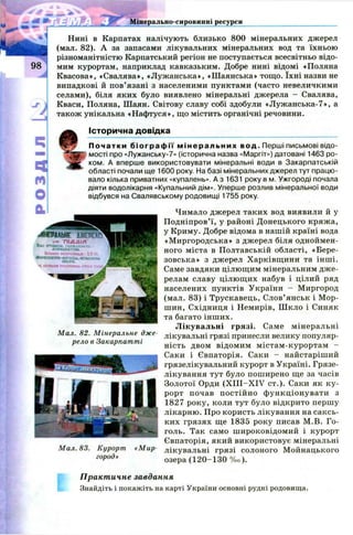 Мінерально-сировинні ресурси
/
Нині в Карпатах налічують близько 800 мінеральних джерел
(мал. 82). А за запасами лікувальних мінеральних вод та їхньою
різноманітністю Карпатський регіон не поступається всесвітньо відо­
мим курортам, наприклад кавказьким. Добре нині відомі «Поляна
Квасова», «Свалява», «Л уж анська», «Ш аянська» тощ о. їхні назви не
випадкові й пов’ язані з населеними пунктами (часто невеличкими
селами), біля яких було виявлено мінеральні джерела - Свалява,
Кваси, Поляна, Ш аян. Світову славу собі здобули «Л уж анська-7», а
також унікальна «Н аф туся», що містить органічні речовини.
Історична довідка
П о ча т к и б і о г р а ф і ї м і н е р а л ь н и х в о д . Перші письмові відо­
мості про «Лужанську-7» (історична назва «Маргіт») датовані 1463 ро­
ком. А вперше використовувати мінеральні води в Закарпатській
області почали ще 1600 року. На базі мінеральних джерел тут працю­
вало кілька приватних «купалень». А з 1631 року в м. Ужгороді почала
діяти водолікарня «Купальний дім». Уперше розлив мінеральної води
відбувся на Свалявському родовищі 1755 року.
Чимало джерел таких вод виявили й у
П одніпров’ї, у районі Д онецького кряж а,
у Криму. Добре відома в нашій країні вода
«М иргородська» з джерел біля одноймен­
ного міста в П олтавській області, «Бере-
зовська» з джерел Х арківщ ини та інш і.
Саме завдяки цілющ им мінеральним дж е­
релам славу цілю щ их набув і цілий ряд
населених пунктів України - М иргород
(мал. 83) і Трускавець, Слов’ янськ і Мор-
ш ин, Східниця і Немирів, Ш кло і Синяк
та багато інш их.
Л ікувал ьн і гр язі. Саме мінеральні
лікувальні грязі принесли велику популяр­
ність двом відомим м істам -курортам -
Саки і Євпаторія. Саки - найстаріш ий
грязелікувальний курорт в Україні. Грязе­
лікування тут було пош ирено ще за часів
Золотої Орди (X III-X IV ст.). Саки як к у­
рорт почав п остій н о ф ункц іон увати з
1827 року, коли тут було відкрито першу
лікарню. Про користь лікування на саксь-
ких грязях ще 1835 року писав М .В. Г о­
голь. Так само ш ироковідом ий і курорт
Євпаторія, який використовує мінеральні
Мал. 83. Курорт «Мир- лікувальні грязі солоного М ойнацького
г°Р°д>> озера (1 2 0 -1 3 0 % 0).
Практичне завдання
Знайдіть і покажіть на карті України основні рудні родовища.
Мал. 82. Мінеральне дже­
рело в Закарпатті
 