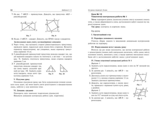 7. На рис. 7 ABCD — прямокутник. Доведiть, що трикутник AKD —
рiвнобедрений.
Рис. 7 Рис. 8
8. На рис. 8 ABCD — квадрат. Доведiть, що MNKL також є квадратом.
Застосування знань учнiв у нестандартних ситуацiях
1. Через точку, яка належить сторонi рiвностороннього трикутника,
проведенi прямi, паралельнi двом iншим його сторонам. Визначте
периметр паралелограма, що утворився, якщо периметр трикут
ника дорiвнює 18 см.
2. У рiвнобедрений прямокутний трикутник вписано квадрат так, що
двi вершини квадрата лежать на гiпотенузi, а двi iншi — на катетах
(рис. 9). Знайдiть гiпотенузу трикутника, якщо сторона квадрата
дорiвнює 2 см.
3. У рiвнобедрений прямокутний
трикутник вписано квадрат так,
що вони мають спiльний пря
мий кут (рис. 10). Знайдiть пери
метр квадрата, якщо катет три
кутника дорiвнює 4 см.
V. Пiдсумки уроку
Основним пiдсумком уроку має бути усвiдомлення учнями основ
ного кола задач, якi вони мають умiти розв’язувати iз використанням
знань, набутих у ходi вивчення теми.
VІ. Домашнє завдання
Повторити змiст вивчених теоретичних вiдомостей.
Виконати домашню контрольну роботу (див. підручник).
64 Бабенко С. П.
D
CB
A D
C
A
B
M
N
K
L
K
NM
Рис. 9 Рис. 10
Урок № 12
Тематична контрольна робота № 1
Мета: перевiрити рiвень засвоєння учнями змiсту основних понять
теми, а також сформованiсть умiнь застосовувати набутi знання пiд час
розв’язування задач.
Тип уроку: контроль та корекцiя знань.
Хiд уроку
І. Органiзацiйний етап
ІІ. Перевiрка домашнього завдання
Учитель збирає зошити iз виконаною домашньою контрольною
роботою на перевiрку.
ІІІ. Формулювання мети i завдань уроку
Вчитель ще раз може наголосити, що метою контрольної роботи
є демонстрацiя учнями своїх навчальних досягнень, тобто знань змiсту
основних понять, вивчених у темi, а також навичок оволодiння спосо
бами дiй iз застосуванням набутих знань у розв’язуваннi задач.
IV. Умова тематичної контрольної роботи № 1
Варiант 1
1. Знайдiть кути паралелограма, якщо один iз них на 36° менший вiд
другого.
2. За даними рис. 1 доведiть, що ABCD — па
ралелограм.
3. Дiагональ дiлить кут прямокутника у вiдно
шеннi 1:2, а менша сторона дорiвнює 12 см.
Знайдiть дiагональ прямокутника.
2. Доведiть, що паралелограм, у якому висо
ти, проведенi з вершини тупого кута, рiвнi,
є ромбом.
Варiант 2
1. Знайдiть кути паралелограма, якщо один iз
них на 312° менший за суму всiх його кутiв.
2. За даними рис. 2 доведiть, що ABCD — па
ралелограм.
Усі уроки геометрії. 8 клас 65
A
B C
DF
E
Рис. 1
Рис. 2
K
L D
CB
A
M
N
1 1
2
2
 