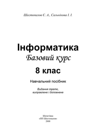 Шестопалов Є. А., Сальнікова І. І.
Інформатика
ББааззооввиийй ккууррсс
8 клас
Навчальний посібник
Видання третє,
виправлене і доповнене
Шепетівка
«ПП Шестопалов»
2008
 