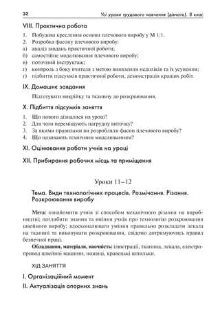 32 Усі уроки трудового навчання (дівчата). 8 клас
VIII. Практична робота
1.	 Побудова креслення основи плечового виробу у М 1:1.
2.	 Розробка фасону плечового виробу:
а)	 аналіз завдань практичної роботи;
б)	 самостійне моделювання плечового виробу;
в)	 поточний інструктаж;
г)	 контроль з боку вчителя з метою виявлення недоліків та їх усунення;
г)	 підбиття підсумків практичної роботи, демонстрація кращих робіт.
IX. Домашнє завдання
Підготувати викрійку та тканину до розкроювання.
X. Підбиття підсумків заняття
1.	 Що нового дізналися на уроці?
2.	 Для чого переміщують нагрудну виточку?
3.	 За якими правилами ви розробляли фасон плечового виробу?
4.	 Що називають технічним моделюванням?
XI. Оцінювання роботи учнів на уроці
XII. Прибирання робочих місць та приміщення
Уроки 11–12
Тема. Види технологічних процесів. Розмічання. Різання.
Розкроювання виробу
Мета: ознайомити учнів зі способом механічного різання на вироб-
ництві; поглибити знання та вміння учнів про технологію розкроювання
швейного виробу; вдосконалювати уміння правильно розкладати лекала
на тканині та виконувати розкроювання, свідомо дотримуючись правил
безпечної праці.
Обладнання, матеріали, наочність: ілюстрації, тканина, лекала, електро-
привод швейної машини, ножиці, кравецькі шпильки.
Хід заняття
І. Організаційний момент
ІІ. Актуалізація опорних знань
 