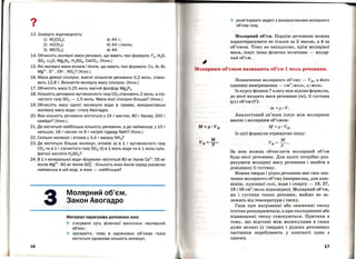 ?•
1З. Знайдіть відповідність:
1) Mr(C02);
2) m(C02);
З) М(СО2);
а) 44 г;
б) 44 г;моль;
В) 44.
14. Обчисліть молярні маси речовин, що мають такі формули: F2, Н 20 ,
S02, Li20, Mg3 N2, H2S04, СаСО3. (Усно.)
15. Які молярні маси атомів і йоні в, що мають такі формули: Cu, Ar, Br,
Mg2
+, S2
- , он-, NОЗ? (Усно.)
16. Маса деякої сполуки, взятої кількістю речовини 0,2 моль, стано­
вить 12,8 г. Визначте молярну масу сполуки. (Усно.)
17. Обчисліть масу 0,25 моль магній фосфіду Mg3 P2•
18. Кількість речовини вуглекислого газу СО2 становить 2 моль, а сір­
чистого газу S02 - 1,5 моль . Маса якої сполуки більша? (Усно.)
. 19. Обчисліть масу однієї молекули води в грамах, використавши
молярну масу води і сталу Авогадро.
20. Яка кількість речовини міститься у 24 г магнію, 80 г брому, 200 г
крейди? (Усно.)
21. Де міститься найбільша кількість речовини, а де найменша: у 10 г
кальцію, 16 г кисню чи 8 гнатрій гідриду NaH? (Усно.)
22. Скільки молекул і атомів у З,4 г аміаку NH3?
2З. Де міститься більше молекул , атомів: а) в 1 г вуглекислого газу
СО2 чи в 1 г сірчистого газу S02; б) в 1 моль води чи в 1 моль суль­
фатної кислоти H2S04?
24. В 1 л мінеральної води «Боржомі » міститься 80 мг йоні в Са2
+, 55 мг
ЙОНіВ Mg2
+, 60 мг ЙОНіВ so~-. Кількість яких йоні в серед указаних
найменша в цій воді, а яких- найбільша?
16
Молярний об'єм.
Закон Авогадро
Матеріал параграфа допоможе вам:
> з'ясувати суть фізичної величини « Молярний
об'єм »;
> зрозуміти, чому в однакових об'ємах газів
міститься однакова кількість молекул;
~
> розв'язувати задачі з використанням молярного
об' єму газу.
Молярний об'єм. Порцію речовини можна
характеризувати не тільки за її масою, а й за
об'ємом. Тому не випадково, крім молярної
маси, існує інша фізична величина- .моляр­
ний об~є.м.
Молярним об'ємом називають об'єм 1 моль речовини.
Позначення молярного об' єму- Vм, а його
одиниці вимірювання - с.м3
І.моль, лj.моль.
Із курсу фізики 7 класу вам відома формула,
до якої входять маса речовини (m), її густина
(р) і об 'єм (V):
m =р ·V.
Аналогічний зв'язок існує між молярною
масою і молярним об'ємом:
М=р • Vм.
Із цієї формули отримуємо іншу:
м
Vм= ---р--:- ·
За нею можна обчислити молярний об'єм
будь-якої речовини. Для цього потрібно роз­
рахувати молярну масу речовини і знайти в
довіднику її густину.
Кожна тверда і рідка речовина має своє зна­
чення молярного об'єму (наприклад, для алю­
мінію, кухонної солі, води і спирту- 10, 27,
18 і 58 см3
/моль відповідно). Молярний об'єм,
як і густина таких речовин, майже не за­
лежить від температури і тиску.
Гази при нагріванні або зниженні тиску
істотно розширюються, а при охолодженні або
підвищенні тиску стискуються. Причина в
тому, що відстані між молекулами в газах
дуже великі (у твердих і рідких речовинах
ча,стинки перебувають у контакті одна з
одною).
17
 